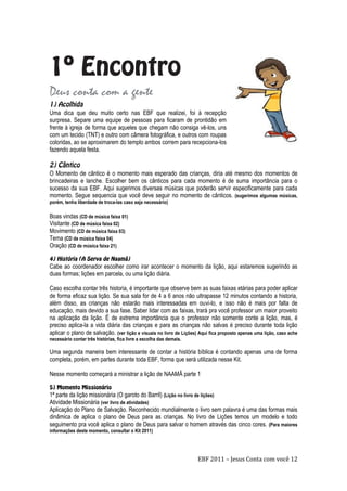 EBF 2011 – Jesus Conta com você 12
Deus conta com a gente
Uma dica que deu muito certo nas EBF que realizei, foi à recepção
surpresa. Separe uma equipe de pessoas para ficaram de prontidão em
frente à igreja de forma que aqueles que chegam não consiga vê-los, uns
com um tecido (TNT) e outro com câmera fotográfica, e outros com roupas
coloridas, ao se aproximarem do templo ambos correm para recepciona-los
fazendo aquela festa.
O Momento de cântico é o momento mais esperado das crianças, diria até mesmo dos momentos de
brincadeiras e lanche. Escolher bem os cânticos para cada momento é de suma importância para o
sucesso da sua EBF. Aqui sugerimos diversas músicas que poderão servir especificamente para cada
momento. Segue sequencia que você deve seguir no momento de cânticos. (sugerimos algumas músicas,
porém, tenha liberdade de troca-las caso seja necessário)
Boas vindas (CD de música faixa 01)
Visitante (CD de música faixa 02)
Movimento (CD de música faixa 03)
Tema (CD de música faixa 04)
Oração (CD de música faixa 21)
Cabe ao coordenador escolher como irar acontecer o momento da lição, aqui estaremos sugerindo as
duas formas; lições em parcela, ou uma lição diária.
Caso escolha contar três historia, é importante que observe bem as suas faixas etárias para poder aplicar
de forma eficaz sua lição. Se sua sala for de 4 a 6 anos não ultrapasse 12 minutos contando a historia,
além disso, as crianças não estarão mais interessadas em ouvi-lo, e isso não é mais por falta de
educação, mais devido a sua fase. Saber lidar com as faixas, trará pra você professor um maior proveito
na aplicação da lição. É de extrema importância que o professor não somente conte a lição, mas, é
preciso aplica-la a vida diária das crianças e para as crianças não salvas é preciso durante toda lição
aplicar o plano de salvação. (ver lição e visuais no livro de Lições) Aqui fica proposto apenas uma lição, caso ache
necessário contar três histórias, fica livre a escolha das demais.
Uma segunda maneira bem interessante de contar a história bíblica é contando apenas uma de forma
completa, porém, em partes durante toda EBF, forma que será utilizada nesse Kit.
Nesse momento começará a ministrar a lição de NAAMÂ parte 1
1ª parte da lição missionária (O garoto do Barril) (Lição no livro de lições)
Atividade Missionária (ver livro de atividades)
Aplicação do Plano de Salvação. Reconhecido mundialmente o livro sem palavra é uma das formas mais
dinâmica de aplica o plano de Deus para as crianças. No livro de Lições temos um modelo e todo
seguimento pra você aplica o plano de Deus para salvar o homem através das cinco cores. (Para maiores
informações deste momento, consultar o Kit 2011)
 