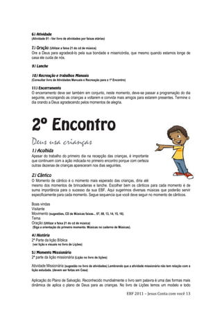 EBF 2011 – Jesus Conta com você 13
(Atividade 01 - Ver livro de atividades por faixas etárias)
(Utilizar a faixa 21 do cd de música)
Ore a Deus para agradecê-lo pela sua bondade e misericórdia, que mesmo quando estamos longe de
casa ele cuida de nós.
(Consultar livro de Atividades Manuais e Recreação para o 1º Encontro)
O encerramento deve ser também em conjunto, neste momento, deve-se passar a programação do dia
seguinte, encorajando as crianças a voltarem e convida mais amigos para estarem presentes. Termine o
dia orando a Deus agradecendo pelos momentos de alegria.
Deus usa crianças
Apesar do trabalho do primeiro dia na recepção das crianças, é importante
que continuem com a ação indicada no primeiro encontro porque com certeza
outras dezenas de crianças apareceram nos dias seguintes.
O Momento de cântico é o momento mais esperado das crianças, diria até
mesmo dos momentos de brincadeiras e lanche. Escolher bem os cânticos para cada momento é de
suma importância para o sucesso da sua EBF. Aqui sugerimos diversas músicas que poderão servir
especificamente para cada momento. Segue sequencia que você deve seguir no momento de cânticos.
Boas vindas
Visitante
Movimento (sugestões, CD de Músicas faixas... 07, 08, 13, 14, 15, 16).
Tema
Oração (Utilizar a faixa 21 do cd de música)
(Siga a orientação do primeiro momento. Músicas no caderno de Músicas).
2ª Parte da lição Bíblica
(ver lição e visuais no livro de Lições)
2ª parte da lição missionária (Lição no livro de lições)
Atividade Missionária (sugestão no livro de atividades) Lembrando que a atividade missionária não tem relação com a
lição estudada. (devem ser feitas em Casa)
Aplicação do Plano de Salvação. Reconhecido mundialmente o livro sem palavra é uma das formas mais
dinâmica de aplica o plano de Deus para as crianças. No livro de Lições temos um modelo e todo
 