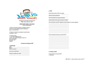 EBF 2011 – Jesus Conta com você 27
Avaliação da Escola Bíblica de Férias-22012
Tema: “Jesus Conta com Você!”.
ORIENTAÇÕES SOBRE A AVALIAÇÃO:
Caro/a coordenador/a:
1. Reúna a sua equipe para fazer a avaliação do caderno
da EBF 2012. Essa avaliação pode ser realizada em
grupo ou individualmente.
2. Preencha o formulário de avaliação e encaminhe para
O professor J. Paulo.
3. Formas de envio:
• e-mail: Pauloproff@hotmail.com
• correio: Rua: Joaquim Eduardo de Farias, 191
Bairro: Ponta Negra
Cep: 59091-130
Natal/RN
Formulário de Avaliação da EBF
1. Identificação:
Igreja: _______________________________________
Região: ______________________________________
Nome do/a pastor/a: ____________________________
_____________________________________________
Nome do/a coordenador/a: _______________________
_____________________________________________
Endereço completo para contato: __________________
_____________________________________________
2. A EBF
Quantos dias duraram a EBF da sua Igreja:
____________________________________________
Quantas crianças participaram:
____________________________________________
Qual a faixa etária das crianças participantes:
_____________________________________________
Quantas pessoas fizeram parte da equipe de trabalho:
____________________________________________
Como você avalia a sua EBF. Destaque os pontos positivos e os pontos negativos:
_____________________________________________
_____________________________________________
_____________________________________________
_____________________________________________
_____________________________________________
_____________________________________________
_____________________________________________
_____________________________________________
_____________________________________________
Como você espera que seja a sua próxima EBF?
_____________________________________________
_____________________________________________
_____________________________________________
_____________________________________________
_____________________________________________
_____________________________________________
_____________________________________________
_____________________________________________
_____________________________________________
_____________________________________________
_____________________________________________
_____________________________________________
3. O Caderno da EBF
O que você achou do tema da EBF?
( ) Muito Bom
 