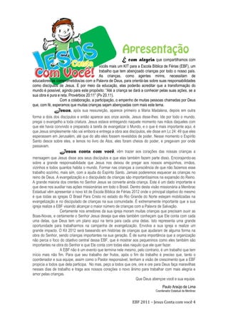 EBF 2011 – Jesus Conta com você 4
É com alegria que compartilhamos com
vocês mais um KIT para a Escola Bíblica de Férias (EBF), um
trabalho que tem abençoado crianças por todo o nosso país.
As crianças, como agentes mirins, necessitam de
educadores/as comprometidos/as com a Palavra de Deus, para orientá-las sobre suas responsabilidades
como discípulos de Jesus. E por meio da educação, elas poderão acreditar que a transformação do
mundo é possível, agindo para este propósito: “Até a criança se dará a conhecer pelas suas ações, se a
sua obra é pura e reta. Provérbios 20:11” (Pv 20.11).
Com a colaboração, a participação, o empenho de muitas pessoas chamadas por Deus
que, com fé, esperamos que muitas crianças sejam abençoadas com mais este tema.
Jesus, após sua ressureição, aparece primeiro a Maria Madalena, depois em outra
forma a dois dos discípulos e então aparece aos onze aonde, Jesus disse-lhes: Ide por todo o mundo,
pregai o evangelho a toda criatura. Jesus estava entregando naquele momento nas mãos daqueles com
que ele havia convivido e preparado à tarefa de evangelizar o Mundo, e o que é mais importante aqui, é
que Jesus simplesmente não vai embora e entrega a obra aos discípulos, ele disse em Lc 24: 49 que eles
esperassem em Jerusalém, até que do alto eles fossem revestidos de poder. Nesse momento o Espírito
Santo desce sobre eles, e lemos no livro de Atos, eles foram cheios do poder, e pregavam por onde
passavam.
Jesus conta com você, vêm trazer aos corações das nossas crianças a
mensagem que Jesus disse aos seus discípulos e que elas também fazem parte disso. Encorajando-as
sobre a grande responsabilidade que Jesus nos deixou de pregar aos nossos amiguinhos, irmãos,
vizinhos e todos quantos habita o mundo. Formar nas crianças a consciência de que não fazemos esse
trabalho sozinho, mais sim, com a ajuda do Espírito Santo. Jamais poderemos esquecer as crianças no
reino de Deus. A evangelização e o discipulado de crianças são importantíssimos na expansão do Reino.
A grande maioria dos crentes no Senhor Jesus se converte ainda criança. Este é um dado importante e
que deve nos auxiliar nas ações missionárias em todo o Brasil. Dentro desta visão missionária a Menibrac
Estadual vêm apresentar o novo kit de Escola Bíblica de Férias 2012 onde o principal objetivo do mesmo
é que todas as igrejas O Brasil Para Cristo no estado do Rio Grande do Norte estejam mobilizadas na
evangelização e no discipulado de crianças na sua comunidade. É extremamente importante que a sua
igreja realize a EBF visando alcançar o maior número de crianças com a Palavra de Salvação.
Certamente nos arredores da sua igreja moram muitas crianças que precisam ouvir as
Boas-Novas, e certamente o Senhor Jesus deseja que eles também conheçam que Ele conta com cada
uma delas, que Deus tem um plano aqui na terra para cada uma delas. Isto representa uma grande
oportunidade para trabalharmos na campanha de evangelização. Envolva a sua igreja e realize um
grande impacto. O Kit 2012 será baseando em histórias de crianças que ajudaram de alguma forma na
obra do Senhor, sendo crianças importantes na sua geração. É de suma importância que a organização
não perca o foco do objetivo central dessa EBF, que é mostrar aos pequeninos como eles também são
importantes na obra do Senhor e que Ele conta com todas elas naquilo que ele quer fazer.
A EBF não é um evento que termina nele mesmo, pelo contrario, é um trabalho que tem
início mais não fim. Para que seu trabalho der frutos, após o fim do trabalho é preciso que, tanto o
coordenador e sua equipe, assim como o Pastor responsável, tenham a visão de crescimento que a EBF
propicia a todos que dela participa. No mas, peço a todos que ore, ore e ore para Deus faça maravilhas
nesses dias de trabalho e traga aos nossos corações o novo ânimo para trabalhar com mais alegria e
amor pelas crianças.
Que Deus abençoe você e sua equipe.
Paulo Araújo de Lima
Coordenador Estadual da Menibrac
 