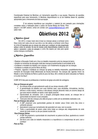 EBF 2011 – Jesus Conta com você 6
Coordenação Estadual da Menibrac um treinamento específico a sua equipe. Dispomos de apostilas
especificas para esse treinamento. A Menibrac disponibilizará no cd de matérias desse kit, apostilas
apropriadas para o treinamento de toda sua equipe.
É de extrema importância que consultem o material do ano passado para orientações
completas sobre a realização passo a passo da Escola Bíblica de Férias. Para
adquirir o kit EBF anterior, entrar em contato com pauloproff@hotmail.com para
saber mais.
Objetivo Geral
Em 2012, o nosso maior alvo é levar as crianças salvas a conhecer como
Deus conta com cada uma em sua obra e as não salvas a conhecer como Deus
as amas (É importante para as crianças não salvas que o professor em toda programação
aplique o plano de salvação. Na área de missões serão disponibilizados modelos de como
aplicar e apresentar o plano de salvação) e como Ele espera por elas para ajudar
outras crianças a conhecê-lo.
Objetivo Específico
• Realizar a Educação Cristã com o foco no trabalho missionário junto às crianças do bairro.
• Ampliar os momentos de educação cristã das crianças já pertencentes à comunidade de fé.
• Fortalecer o ministério do trabalho com crianças, num investimento da igreja com as crianças.
• Fortalecer a unidade em prol do Reino de Deus.
• Preparar, capacitar e fortalecer as crianças da Igreja no trabalho missionário, possibilitando-lhes um
momento de Educação Cristã diferenciado da Escola Dominical: "As crianças são „agentes mirins‟ da
Missão e como herdeiras do Reino e parte do povo de Deus, têm o direito de serem educadas na Palavra
e no amor de Deus".
A EBF 2012 trás para os professores e membros da igreja uma série de vantagens;
Para as Crianças em geral:
 As crianças terão um aproveitamento sadio do seu tempo durante a EBF
 A apresentação do trabalho com suas histórias reais, suas atividades, brincadeiras, lanches,
oficinas e muita música, marcara a vida dessas crianças deixando nelas um enorme desejo de
que esse mesmo trabalho se repita o mais rápido possível.
 Oportunidade de amizades, com a duração prolongada dessa escola, as crianças tem a
oportunidade de fazerem novas amizades.
 Trará para vida das crianças uma idéia de grupo e união com as atividades realizadas e etc.
Para as Crianças não salvas:
 A EBF propiciará uma oportunidade gostosa de receber Jesus Cristo como Seu único e
suficiente salvador.
 Aprenderem coisas que normalmente não aprendem em casa, nem na escola.
 Terão a oportunidade de serem vistas como todas as crianças são independentes de onde
vieram de onde moram ou de que classes sociais são.
Para Crianças Salvas:
 A EBF lhe propiciará a oportunidade de crescimento na palavra de Deus, ajudando-os a serem
crentes melhores,
 Dar-lhe-á uma visão do trabalho missionário e a importância e o compromisso de servi, orar e
contribuir
Para os Pais:
 
