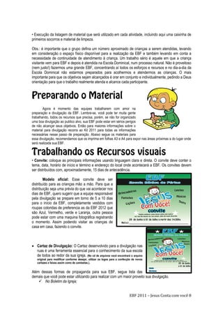 EBF 2011 – Jesus Conta com você 8
• Execução da listagem de material que será utilizado em cada atividade, incluindo aqui uma caixinha de
primeiros socorros e material de limpeza.
Obs.: é importante que o grupo defina um número aproximado de crianças a serem atendidas, levando
em consideração o espaço físico disponível para a realização da EBF e também levando em conta a
necessidade de continuidade de atendimento à criança. Um trabalho sério é aquele em que a criança
visitante vem para EBF e depois é atendida na Escola Dominical, num processo natural. Não é proveitoso
(nem justo!) fazermos uma grande EBF, concentrando aí todos os esforços e recursos e no dia-a-dia da
Escola Dominical não estarmos preparados para acolhermos e atendermos as crianças. O mais
importante para que os objetivos sejam alcançados é orar em conjunto e individualmente, pedindo a Deus
orientação para que o trabalho realmente atenda e alcance cada participante.
Agora é momento das equipes trabalharem com amor na
preparação e divulgação da EBF. Lembre-se, você pode ter muita gente
trabalhando, todos os recursos que precisa, porém, se não for organizado
uma boa divulgação ao publico alvo, sua EBF pode estar em sérios perigos
de não alcançar seus objetivos. Então para maiores informações sobre o
material para divulgação recorra ao Kit 2011 para todas as informações
necessárias nesse passo de preparação. Abaixo segue os materiais para
essa divulgação, recomendamos que os imprima em folhas A3 e A4 para expor nas áreas próximas a do lugar onde
será realizada sua EBF.
• Convite: coloque as principais informações usando linguagem clara e direta. O convite deve conter o
tema, data, horário de início e término e endereço do local onde acontecerá a EBF. Os convites devem
ser distribuídos com, aproximadamente, 15 dias de antecedência.
Modelo oficial: Esse convite deve ser
distribuído para as crianças mão a mão. Para que a
distribuição seja uma prévia do que vai acontecer nos
dias de EBF, quero sugerir que a equipe responsável
pela divulgação se prepare em torno de 5 a 10 dias
para o início da EBF, completamente vestidos com
roupas coloridas de preferencia as da EBF 2012 que
são Azul, Vermelho, verde e Laranja, outra pessoa
pode estar com uma maquina fotográfica registrando
o momento. Assim podendo visitar as crianças de
casa em casa, fazendo o convite.
 Cartaz de Divulgação: O Cartaz desenvolvido para a divulgação nas
ruas é uma ferramenta essencial para o conhecimento da sua escola
de todos ao redor da sua igreja. (No cd de arquivos você encontrará o arquivo
original para modificar conforme desejar, utilizar os logos para a confecção de novos
cartazes e faixas assim como de camisetas.).
Além dessas formas de propaganda para sua EBF, segue lista das
demais que você pode estar utilizando para realizar com um maior proveito sua divulgação.
 No Boletim da Igreja;
 