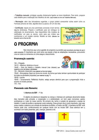 EBF 2011 – Jesus Conta com você 10
• Trabalhos manuais: privilegiar aqueles diretamente ligados ao tema trabalhado. Para tanto, preparar
cada detalhe para a realização dos trabalhos de arte. (veja modelo no livro de Trabalhos Manuais)
• Recreação: além das brincadeiras sugeridas, o grupo poderá acrescentar outras assim como as
Famosas pinturas de rosto, algodão-doce ou pipoca, em um dos dias.
• Certificado: depois de uma caminhada concluída é bom termos
alguma lembrança. Prepare o certificado para ser entregue na
celebração de encerramento. Aqui disponibilizo três modelos de
certificados; um para os alunos, outro para aos irmãos que
contribuíram e um modelo colorido. Modelo ao lodo. (Modelo em
tamanho real no final do Kit)
Nós incluímos aqui uma sugestão de programa (no kit 2012 você encontrará uma base do que é
cada momento). É importante que você reúna sua equipe e faça as adaptações necessárias, procurando
criar em todos os momentos um clima alegre e descontraído.
14h – Chegada
14h15 – Abertura: dinâmica e louvor
14h45 – Hora da história e trabalho manual (nas classes) (ver
material no livro de lições e atividades)
15h – Momento missionário (ver material no livro de Lições)
15h45 – Brincadeiras (fazer em forma de circuito, de forma que todos tenham oportunidade de participar
de todas as atividades propostas) (ver material na pág.***)
16h30 - Lanche
16h40 – Encerramento: Refletindo Horário: esteja sempre atento/a para que a programação inicie e
encerre no horário previsto.
17h – Fim
1) Abertura da EBF – 1º dia
O objetivo da abertura é despertar na criança o interesse em participar ativamente destes
dias marcados pela amizade, a cooperação e a solidariedade: um bom papo (conversa), gestos
acolhedores e o calor do nosso carinho. No primeiro dia, tenha o cuidado de apresentar a equipe de
trabalho. A cada dia acolher e apresentar os/as visitantes. Essa primeiro dia é muito importante, caso seja
possui realize a abertura com entrada de bandeiras da Bíblia, a Cristã e da EBF. A bandeira da EBF você
mesmo pode criar, confeccionando em qualquer tecido com as iniciais EBF. Essa abertura tem q
acontecer com todos presentes, pais, crianças, pastores e etc.
 