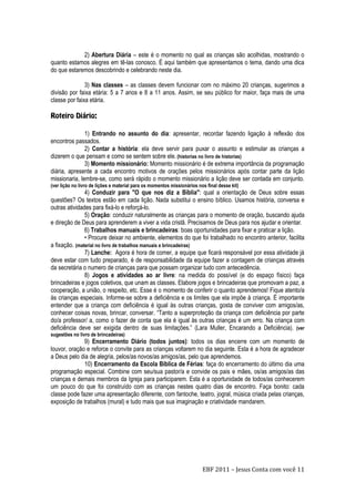 EBF 2011 – Jesus Conta com você 11
2) Abertura Diária – este é o momento no qual as crianças são acolhidas, mostrando o
quanto estamos alegres em tê-las conosco. É aqui também que apresentamos o tema, dando uma dica
do que estaremos descobrindo e celebrando neste dia.
3) Nas classes – as classes devem funcionar com no máximo 20 crianças, sugerimos a
divisão por faixa etária: 5 a 7 anos e 8 a 11 anos. Assim, se seu público for maior, faça mais de uma
classe por faixa etária.
1) Entrando no assunto do dia: apresentar, recordar fazendo ligação à reflexão dos
encontros passados.
2) Contar a história: ela deve servir para puxar o assunto e estimular as crianças a
dizerem o que pensam e como se sentem sobre ele. (historias no livro de historias)
3) Momento missionário: Momento missionário é de extrema importância da programação
diária, apresente a cada encontro motivos de orações pelos missionários após contar parte da lição
missionaria, lembre-se, como será rápido o momento missionário a lição deve ser contada em conjunto.
(ver lição no livro de lições e material para os momentos missionários nos final desse kit)
4) Conduzir para "O que nos diz a Bíblia": qual a orientação de Deus sobre essas
questões? Os textos estão em cada lição. Nada substitui o ensino bíblico. Usamos história, conversa e
outras atividades para fixá-lo e reforçá-lo.
5) Oração: conduzir naturalmente as crianças para o momento de oração, buscando ajuda
e direção de Deus para aprenderem a viver a vida cristã. Precisamos de Deus para nos ajudar e orientar.
6) Trabalhos manuais e brincadeiras: boas oportunidades para fixar e praticar a lição.
• Procure deixar no ambiente, elementos do que foi trabalhado no encontro anterior, facilita
a fixação. (material no livro de trabalhos manuais e brincadeiras)
7) Lanche: Agora é hora de comer, a equipe que ficará responsável por essa atividade já
deve estar com tudo preparado, é de responsabilidade da equipe fazer a contagem de crianças através
da secretária o numero de crianças para que possam organizar tudo com antecedência.
8) Jogos e atividades ao ar livre: na medida do possível (e do espaço físico) faça
brincadeiras e jogos coletivos, que unam as classes. Elabore jogos e brincadeiras que promovam a paz, a
cooperação, a união, o respeito, etc. Esse é o momento de conferir o quanto aprendemos! Fique atento/a
às crianças especiais. Informe-se sobre a deficiência e os limites que ela impõe à criança. É importante
entender que a criança com deficiência é igual às outras crianças, gosta de conviver com amigos/as,
conhecer coisas novas, brincar, conversar. “Tanto a superproteção da criança com deficiência por parte
do/a professor/ a, como o fazer de conta que ela é igual às outras crianças é um erro. Na criança com
deficiência deve ser exigida dentro de suas limitações.” (Lara Muller, Encarando a Deficiência). (ver
sugestões no livro de brincadeiras)
9) Encerramento Diário (todos juntos): todos os dias encerre com um momento de
louvor, oração e reforce o convite para as crianças voltarem no dia seguinte. Esta é a hora de agradecer
a Deus pelo dia de alegria, pelos/as novos/as amigos/as, pelo que aprendemos.
10) Encerramento da Escola Bíblica de Férias: faça do encerramento do último dia uma
programação especial. Combine com seu/sua pastor/a e convide os pais e mães, os/as amigos/as das
crianças e demais membros da Igreja para participarem. Esta é a oportunidade de todos/as conhecerem
um pouco do que foi construído com as crianças nestes quatro dias de encontro. Faça bonito: cada
classe pode fazer uma apresentação diferente, com fantoche, teatro, jogral, música criada pelas crianças,
exposição de trabalhos (mural) e tudo mais que sua imaginação e criatividade mandarem.
 