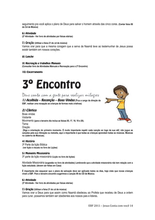 EBF 2011 – Jesus Conta com você 14
seguimento pra você aplica o plano de Deus para salvar o homem através das cinco cores. (Cantar faixa 06
do Cd de Música)
(2ª Atividade - Ver livro de atividades por faixas etárias)
(Utilizar a faixa 21 do cd de música)
Vamos orar para que a mesma coragem que a serva de Naamã teve ao testemunhar de Jesus possa
existir também em nossos corações.
(Consultar livro de Atividades Manuais e Recreação para o 2º Encontro)
Deus conta com a gente para realizar milagres
(Fica a cargo da direção da
EBF, realizar uma recepção as crianças de formas mais criativas)
Boas vindas
Visitante
Movimento (para o terceiro dia inclua as faixas 05, 17, 18, 19 e 20).
Tema
Oração
(Siga a orientação do primeiro momento. É muito importante repetir cada canção ao logo da sua ebf, não jugue as
canções pela sua ritimação ou melodia, aqui o importante é que todas as crianças aprendam todas as músicas. Músicas
no caderno de Músicas).
3ª Parte da lição Bíblica
(ver lição e visuais no livro de Lições)
3ª parte da lição missionária (Lição no livro de lições)
Atividade Missionária (sugestão no livro de atividades) Lembrando que a atividade missionária não tem relação com a
lição estudada. (devem ser feitas em Casa)
É importante não esquecer que o plano de salvação deve ser aplicado todos os dias, haja vista que novas crianças
viram a EBF. Para o terceiro encontro sugerimos a canção 09 do CD de Música.
(3ª Atividade - Ver livro de atividades por faixas etárias)
(Utilizar a faixa 21 do cd de música)
Vamos orar a Deus para que assim como Naamã obedeceu ao Profeta que recebeu de Deus a ordem
para curar, possamos também ser obedientes aos nossos pais e lideres.
 