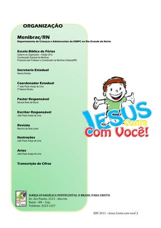 EBF 2011 – Jesus Conta com você 2
ORGANIZAÇÂO
Menibrac/RN
Departamento de Crianças e Adolescentes da IOBPC no Rio Grande do Norte
Escola Bíblica de Férias
Caderno do Organizador – Edição 2012
Coordenação Estadual da Menibrac
Produzido pelo Professor e Coordenador da Menibrac Estadual/RN
Secretaria Estadual
Naama Nicolau
Coordenador Estadual
1º João Paulo Araújo de Lima
2º Naama Nicolau
Pastor Responsável
Samuel Alves de Moura
Escritor Responsável
João Paulo Araújo de Lima
Revisão
Maurício da Silva Junior
Ilustrações
João Paulo Araújo de Lima
Artes
João Paulo Araújo de Lima
Transcrição de Cifras
IGREJA EVANGÉLICA PENTECOSTAL O BRASIL PARA CRISTO
Av. dos Paiatis ,1513 - Alecrim
Natal – RN – Cep:
Telefone: 3223-1257
 