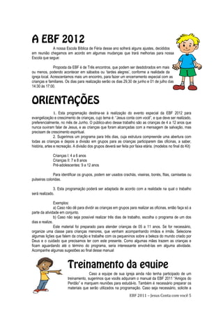 EBF 2011 – Jesus Conta com você 5
A nossa Escola Bíblica de Féria desse ano sofrerá alguns ajustes, decididos
em reunião chegamos em acordo em algumas mudanças que trará melhorias para nossa
Escola que segue:
Proposta da EBF é de Três encontros, que podem ser desdobrados em mais
ou menos, podendo acontecer em sábados ou „tardes alegres‟, conforme a realidade da
igreja local. Acrescentamos mais um encontro, para fazer um encerramento especial com as
crianças e familiares. Os dias para realização serão os dias 29,30 de junho e 01 de julho das
14:30 ás 17:00.
1. Esta programação destina-se à realização do evento especial da EBF 2012 para
evangelização e crescimento de crianças, cujo tema é: “Jesus conta com você”, e que deve ser realizado,
preferencialmente, no mês de Junho. O público-alvo desse trabalho são as crianças de 4 a 12 anos que
nunca ouviram falar de Jesus, e as crianças que foram alcançadas com a mensagem de salvação, mas
precisam de crescimento espiritual.
2. Sugerimos um programa para três dias, cuja estrutura compreende uma abertura com
todas as crianças e depois a divisão em grupos para as crianças participarem das oficinas, a saber,
história, artes e recreação. A divisão dos grupos deverá ser feita por faixa etária. (modelos no final do Kit)
Crianças I: 4 a 6 anos
Crianças II: 7 e 8 anos
Pré-adolescentes: 9 a 12 anos
Para identificar os grupos, podem ser usados crachás, viseiras, bonés, fitas, camisetas ou
pulseiras coloridas.
3. Esta programação poderá ser adaptada de acordo com a realidade na qual o trabalho
será realizado.
Exemplos:
a) Caso não dê para dividir as crianças em grupos para realizar as oficinas, então faça só a
parte da atividade em conjunto.
b) Caso não seja possível realizar três dias de trabalho, escolha o programa de um dos
dias e realize.
Este material foi preparado para atender crianças de 05 a 11 anos. Se for necessário,
organize uma classe para crianças menores, que venham acompanhando irmãos e irmãs. Selecione
algumas lições que falem da criação e trabalhe com os pequeninos sobre a beleza do mundo criado por
Deus e o cuidado que precisamos ter com este presente. Como algumas mães trazem as crianças e
ficam aguardando até o término do programa, seria interessante envolvê-las em alguma atividade.
Acompanhe algumas sugestões ao final desse manual
Caso a equipe de sua igreja ainda não tenha participado de um
treinamento, sugerimos que vocês adquiram o manual da EBF 2011 “Amigos do
Perdão” e marquem reuniões para estudá-lo. Também é necessário preparar os
materiais que serão utilizados na programação. Caso seja necessário, solicite a
 