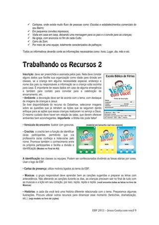 EBF 2011 – Jesus Conta com você 9
 Cartazes, onde exista muito fluxo de pessoas como: Escolas e estabelecimentos comerciais do
seu Bairro;
 Em pequenos convites impressos;
 Visita em casa em casa, deixando uma mensagem para os pais e o convite para as crianças;
 Na igreja, com anúncios no fim de cada Culto;
 Carro de Som;
 Por meio de uma equipe, totalmente caracterizados de palhaços;
Todos os informativos deverão conte as informações necessárias como: hora, Lugar, dia, mês e etc.
Inscrição: deve ser preenchida e assinada pelos pais. Nela deve constar
alguns dados que facilite sua organização como idade para divisão em
classes, se a criança tem alguma necessidade especial, endereço e
nome dos pais ou responsáveis e informação se a criança volta sozinha
para casa. É importante ter esses dados em caso de alguma emergência
e também para contato para convidar para a celebração de
encerramento, etc.
• Ambiente: a decoração deve ser de acordo com o tema, com destaque
de imagens de crianças e Jesus
Se tiver disponibilidade do recurso do Datashow, selecionar imagens
sobre as questões que já retratem as lições que se seguiram dando
enfoque para as ações que essas crianças realizaram no serviço a Deus.
O mesmo cuidado deve haver em relação às salas, que devem oferecer
ambientes bem aconchegantes. Importante: a Bíblia não pode faltar!
• Versículo do encontro: ilustrar com gravuras. (material em tamanho real nos anexos)
• Crachás: o crachá tem a função de identificar
os/as participantes, permitindo que o/a
professor/a os/as conheça e trate-os/as pelo
nome. Promove também o conhecimento entre
os próprios participantes e facilita a divisão e
identificação (Modelo no Final do Kit)
A identificação das classes ou equipes. Podem ser confeccionados dividindo as faixas etárias por cores.
Usar o logo da EBF.
• Cartaz de presença: utilize motivos ligados ao tema da EBF.
• Músicas: o grupo responsável deve aprender bem as canções sugeridas e preparar as letras com
antecedência. Não alterando as canções durante os dias, as crianças precisam sair no final de tudo com
as musicas e a lição em seu coração, por isso, repita, repita e repita. (você encontra todas as letras no livro de
Músicas)
• Histórias: a cada dia você terá uma história diferente relacionada com o tema. Preparamos algumas
ilustrações. Procure utilizar outros recursos para dinamizar esse momento (fantoches, dramatização,
etc.). (veja modelo no livro de Lições)
 