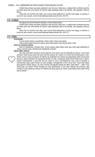 NOBEC – Rio / SEMINÁRIO DE MONTAGEM E REALIZAÇÃO DE EBF                                              2
             Então Deus disse que eles poderiam sair da arca. Noé saiu, e estava tão contente que fez
          um altar para dar uma oferta ao Senhor pela salvação dele e da família. Isto agradou muito a
          Deus.
             Deus fez um acordo com eles, que nunca mais destruiria o mundo com água, e colocou o
          arco-íris nas nuvens, como sinal (aliança) deste acordo (Gn. 9:9-17).

III – CLÍMAX
             As águas da chuva haviam baixado, a terra estava seca.
             Então Deus disse que eles poderiam sair da arca. Noé saiu, e estava tão contente que fez
          um altar para dar uma oferta ao Senhor pela salvação dele e da família. Isto agradou muito a
          Deus.
             Deus fez um acordo com eles, que nunca mais destruiria o mundo com água, e colocou o
          arco-íris nas nuvens, como sinal (aliança) deste acordo (Gn. 9:9-17).

IV – FINAL
       Conclusão
              A arca salvou Noé e sua família, assim como Jesus nos salva.
              Vale a pena estar firme em Jesus, pois é Ele quem nos livra de todo o mal!
       Para as crianças salvas
              Noé foi obediente o tempo todo. Você criança salva Deus quer que você seja obediente a
           Deus o tempo todo. Escolha ser obediente a Deus!!
       Apelo (Não salvos)
              Na arca que Noé construiu havia apenas uma porta, que foi fechada por Deus, uma única
          entrada. Essa única porta da arca nos faz pensar em Jesus é a Porta de entrada para o céu.
          Assim como o povo na época do dilúvio só poderiam ser salvos se passassem pela única porta
          da arca, assim também só é possível entrar no Céu, passando pela Única Porta que é Jesus.
          Como? Entendendo o que Ele fez por você na cruz, reconhecendo que você é pecador e
          convidando Jesus para morar no seu coração, entregando a Ele a sua vida. Você quer fazer
          isso agora?? Disse Jesus: “Eu Sou a Porta. Se alguém entrar por Mim, será salvo” – João 10:9.
          Você quer ser salvo? Pode mostrar-me isso levantando a sua mão. Depois de orarmos, fale
          comigo e procuraremos juntos na Palavra de Deus para ver como você pode entrar pela Porta
          que é Jesus!!
 