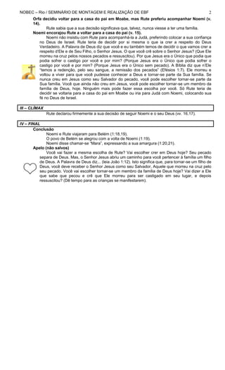 NOBEC – Rio / SEMINÁRIO DE MONTAGEM E REALIZAÇÃO DE EBF 2
Orfa decidiu voltar para a casa do pai em Moabe, mas Rute preferiu acompanhar Noemi (v.
14).
Rute sabia que a sua decisão significava que, talvez, nunca viesse a ter uma família.
Noemi encorajou Rute a voltar para a casa do pai (v. 15).
Noemi não insistiu com Rute para acompanhá-la a Judá, preferindo colocar a sua confiança
no Deus de Israel. Rute teria de decidir por si mesma o que ia crer a respeito do Deus
Verdadeiro. A Palavra de Deus diz que você e eu também temos de decidir o que vamos crer a
respeito d’Ele e de Seu Filho, o Senhor Jesus. O que você crê sobre o Senhor Jesus? (Que Ele
morreu na cruz pelos nossos pecados e ressuscitou). Por que Jesus era o Único que podia que
podia sofrer o castigo por você e por mim? (Porque Jesus era o Único que podia sofrer o
castigo por você e por mim? (Porque Jesus era o Único sem pecado). A Bíblia diz que n’Ele
“temos a redenção, pelo seu sangue, a remissão dos pecados” (Efésios 1:7). Ele morreu e
voltou a viver para que você pudesse conhecer a Deus e tornar-se parte da Sua família. Se
nunca creu em Jesus como seu Salvador do pecado, você pode escolher tornar-se parte da
Sua família. Você que ainda não creu em Jesus, você pode escolher tornar-se um membro da
família de Deus, hoje. Ninguém mais pode fazer essa escolha por você. Só Rute teria de
decidir se voltaria para a casa do pai em Moabe ou iria para Judá com Noemi, colocando sua
fé no Deus de Israel.
III – CLÍMAX
Rute declarou firmemente a sua decisão de seguir Noemi e o seu Deus (vv. 16,17).
IV – FINAL
Conclusão
Noemi e Rute viajaram para Belém (1:18,19).
O povo de Belém se alegrou com a volta de Noemi (1:19).
Noemi disse chamar-se “Mara”, expressando a sua amargura (1:20,21).
Apelo (não salvos)
Você vai fazer a mesma escolha de Rute? Vai escolher crer em Deus hoje? Seu pecado
separa de Deus. Mas, o Senhor Jesus abriu um caminho para você pertencer à família um filho
de Deus. A Palavra de Deus diz... (leia João 1:12). Isto significa que, para tornar-se um filho de
Deus, você deve receber o Senhor Jesus como seu Salvador, Aquele que morreu na cruz pelo
seu pecado. Você vai escolher tornar-se um membro da família de Deus hoje? Vai dizer a Ele
que sabe que pecou e crê que Ele morreu para ser castigado em seu lugar, e depois
ressuscitou? (Dê tempo para as crianças se manifestarem).
 