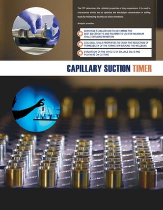 CAPILLARY SUCTION TIMER
The CST determines the colloidal properties of clay suspensions. It is used to
characterize shales and to optimize the electrolyte concentration in drilling
fluids for minimizing its effect on shale formations.
Analysis provides:
BOREHOLE STABILIZATION TO DETERMINE THE
BEST ELECTROLYTE AND POLYMER TO USE FOR MAXIMUM
SHALE SWELLING INHIBITION
COLLOIDAL SHALE PROPERTIES TO STUDY THE REDUCTION OF
PERMEABILITY OF THE FORMATION AROUND THE WELLBORE
EVALUATION OF THE EFFECTS OF SOLUBLE SALTS AND
POLYMERS ON CUTTING
 
