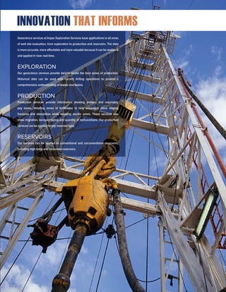 Geoscience services at Impac Exploration Services have applications in all areas
of well site evaluation, from exploration to production and reservoirs. The data
is more accurate, more affordable and more valuable because it can be analyzed
and applied in near real-time.
EXPLORATION
Our geoscience services provide data to locate the best zones of production.
Historical data can be used with current drilling operations to provide a
comprehensive understanding of leases and basins.
PRODUCTION
Production services provide information showing primary and secondary
pay zones, detailing zones of brittleness to help accurately place staging
fractures and stimulation while avoiding ductile zones. These services also
show migration, kerogen typing and quantity of hydrocarbons. Our production
services can be applied to any reservoir type.
RESERVOIRS
Our services can be applied to conventional and unconventional reservoirs,
including high temp and carbonate reservoirs.
INNOVATION THAT INFORMS
 