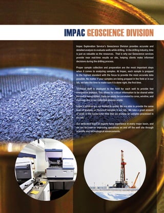 Impac Exploration Service’s Geoscience Division provides accurate and
detailed analysis to evaluate wells while drilling. In the drilling industry, time
is just as valuable as the resources. That is why our Geoscience services
provide near real-time results on site, helping clients make informed
decisions during the drilling process.
Proper sample collection and preparation are the most important steps
when it comes to analyzing samples. At Impac, each sample is prepped
to the highest standard with the focus to provide the most accurate data
possible. No matter if your samples are being prepped in the field or in our
lab, we take the time to make sure it is done right, the first time.
Technical staff is deployed to the field for each well to provide fast
interpretive analysis. This allows for critical information to be shared while
the well is being drilled. Data can easily be correlated to cores, wireline, and
mud logs due to our collection process onsite.
Impac’s services are not limited to onsite. We are able to provide the same
level of analysis on historical samples in our lab. We take a great amount
of pride in the turnaround time that we provide on samples processed in
our lab.
Our dedicated team of experts have experience in every major basin, and
we are focused on improving operations on and off the well site through
scientific and technological advancements.
IMPAC GEOSCIENCE DIVISION
 