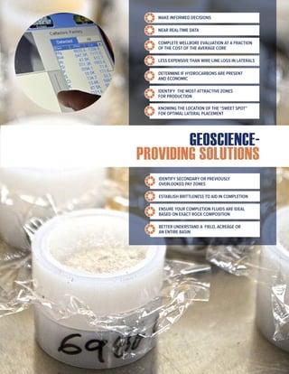 GEOSCIENCE-
PROVIDING SOLUTIONS
MAKE INFORMED DECISIONS
NEAR REAL-TIME DATA
COMPLETE WELLBORE EVALUATION AT A FRACTION
OF THE COST OF THE AVERAGE CORE
LESS EXPENSIVE THAN WIRE-LINE LOGS IN LATERALS
DETERMINE IF HYDROCARBONS ARE PRESENT
AND ECONOMIC
IDENTIFY THE MOST ATTRACTIVE ZONES
FOR PRODUCTION
KNOWING THE LOCATION OF THE “SWEET SPOT”
FOR OPTIMAL LATERAL PLACEMENT
IDENTIFY SECONDARY OR PREVIOUSLY
OVERLOOKED PAY ZONES
ESTABLISH BRITTLENESS TO AID IN COMPLETION
ENSURE YOUR COMPLETION FLUIDS ARE IDEAL
BASED ON EXACT ROCK COMPOSITION
BETTER UNDERSTAND A FIELD, ACREAGE OR
AN ENTIRE BASIN
 