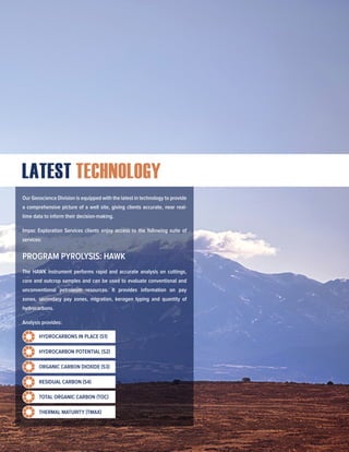 LATEST TECHNOLOGY
Our Geoscience Division is equipped with the latest in technology to provide
a comprehensive picture of a well site, giving clients accurate, near real-
time data to inform their decision-making.
Impac Exploration Services clients enjoy access to the following suite of
services:
PROGRAM PYROLYSIS: HAWK
The HAWK instrument performs rapid and accurate analysis on cuttings,
core and outcrop samples and can be used to evaluate conventional and
unconventional petroleum resources. It provides information on pay
zones, secondary pay zones, migration, kerogen typing and quantity of
hydrocarbons.
Analysis provides:
HYDROCARBONS IN PLACE (S1)
HYDROCARBON POTENTIAL (S2)
ORGANIC CARBON DIOXIDE (S3)
RESIDUAL CARBON (S4)
TOTAL ORGANIC CARBON (TOC)
THERMAL MATURITY (TMAX)
 