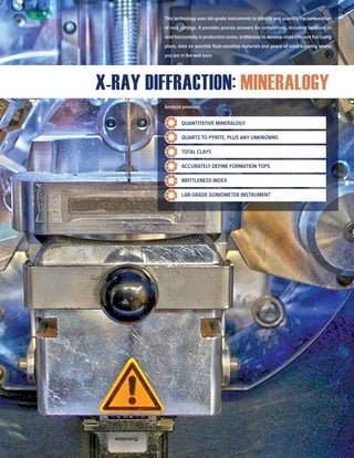 X-RAY DIFFRACTION: MINERALOGY
This technology uses lab-grade instruments to identify and quantify the composition
of rock cuttings. It provides precise answers for completions, including locations to
land horizontally in production zones, brittleness to develop more efficient fracturing
plans, data on possible fluid-sensitive materials and peace of mind knowing where
you are in the well bore.
Analysis provides:
QUANTITATIVE MINERALOGY
QUARTZ TO PYRITE, PLUS ANY UNKNOWNS
TOTAL CLAYS
ACCURATELY DEFINE FORMATION TOPS
BRITTLENESS INDEX
LAB-GRADE GONIOMETER INSTRUMENT
 