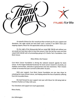 a
>r
/
rnusicforlife
On behalf of Musicfor Life I would just like to thank you for your support and
donations, the night would not have been such a success if we didn't have your
ongoing support, Music for Life appreciates what you have done.
On the night of the Masquerade Ball we raised S88 700.00 and without you
we would not have been able to raise that amount. Over the last four years we have
raised 5243 618.00 with all proceedings going to Dr Charlie Teo's Foundation, Cure
Brain Cancer.
Many Minds, One Purpose
Cure Brain Cancer Foundation is driving the national research agenda for brain
cancer. As the largest dedicated fundraiser for brain cancer research in Australia, we
mobilize communities, advocate to government and raise awareness. Their mission
is bold: to increase five-year survival to 50% within 10 years.
With your support, Cure Brain Cancer Foundation are one step closer to
unlocking the maze of brain cancer, and helping extend the lives of patients suffering
from this incurable illness.
We look forward to your support next year with Music for Life being held at
Panthers Pavilion on Friday 12th June.
Your donations and support are much appreciated.
Many thanks,
Ann Willmington
 