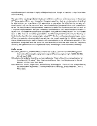 wouldhave a significantimpactishighlyunlikelyorimpossible,though,soitwasnota large factorin the
decision making.
The system that was designed also includes a recalibration technique for the assurance of the correct
MPP beingreached.There were timeswhen the system would get stuck at a certain duty cycle and not
be able to detect any new changes. This was mainly an issue when the lights from the sun were off.
Once the duty cycle got that low,there were manytinyvariationsinpower within a small range of duty
cycles.The algorithm wouldrecognizealocal maximuminsteadof the global maximumandget stuck on
a very low duty cycle even if the lights turned back on and the duty cycle was supposed to increase. A
counterwas addedtothe microcontrollercode sothat every1000 cyclesthe dutycycle will be forced to
reset at 20%. This will allow the system to free itself from any minor local maximums that may be
hinderingthe algorithmfromrecognizingthe actual MPP.Thisdoesnot have a noticeable impact on the
efficiencybecause the microcontrollerisoperatingata fast enoughspeedthatit is able to recover from
the recalibration and move back to the duty cycle corresponding to the MPP extremely quickly. If this
system was being used with the actual sun, this recalibration could be done much less frequently
assuming the light from the sun changes more slowly than the lights from our model sun change.
References
Choudhary,Dhananhay,andAnmol RatnaSaxena.“DC-DCBuck ConverterforMPPTof PV System.”
InternationalJournalof Emerging Technology and Advanced Engineering 4.7(2008): 813-821.
Web.2 March 2016.
Milea,Petru,AdrianZafiu,OrestOltu,andMonicaDascalu.“Theory,AlgorithmsandApplicationsfor
SolarPanel MPP Tracking”. SolarCollectors and Panels,Theory and Applications. Ed.Reccab
Manyala.187-210. Sciyo,2010. Print.
Rosu-Hamzescu,Mihnea,SergiuOprea,andMicrochipTechnologyInc.“Practical Guide toImplementing
SolarPanel MPPT Algorithms.”Microchip.MicrochipTechnology,29November2012. Web.2
March 2016.
 