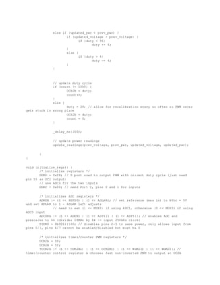 else if (updated_pwr < prev_pwr) {
if (updated_voltage > prev_voltage) {
if (duty < 96)
duty += 4;
}
else {
if (duty > 4)
duty -= 4;
}
}
// update duty cycle
if (count != 1000) {
OCR2B = duty;
count++;
}
else {
duty = 20; // allow for recalibration every so often so PWM never
gets stuck in wrong place
OCR2B = duty;
count = 0;
}
_delay_ms(100);
// update power readings
update_readings(prev_voltage, prev_pwr, updated_voltage, updated_pwr);
}
}
void initialize_regs() {
/* initialize registers */
DDRD = 0x08; // D port used to output PWM with correct duty cycle (just need
pin D3 as OC2 output)
// use ADCs for the two inputs
DDRC = 0x00; // need Port C, pins 0 and 1 for inputs
/* initializes ADC registers */
ADMUX |= (1 << REFS0) | (1 << ADLAR); // set reference (max in) to AVcc = 5V
and set ADLAR to 1 - ADLAR left adjusts
// need to set (1 << MUX0) if using ADC1, otherwise (0 << MUX0) if using
ADC0 input
ADCSRA |= (1 << ADEN) | (1 << ADPS2) | (1 << ADPS1); // enables ADC and
prescales to 64 (divides 16MHz by 64 -> input 250kHz clock)
DIDR0 = 0b00111100; // disables pins 2-5 to save power, only allows input from
pins 0/1, pins 6/7 cannot be enabled/disabled but must be 0
/* initializes timer/counter PWM registers */
OCR2A = 99;
OCR2B = 50;
TCCR2A |= (1 << COM2A1) | (1 << COM2B1) | (1 << WGM21) | (1 << WGM20); //
timer/counter control register A chooses fast non-inverted PWM to output at OC2A
 