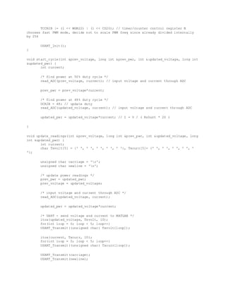 TCCR2B |= (1 << WGM22) | (1 << CS20); // timer/counter control register B
chooses fast PWM mode, decide not to scale PWM freq since already divided internally
by 256
USART_Init();
}
void start_cycle(int &prev_voltage, long int &prev_pwr, int &updated_voltage, long int
&updated_pwr) {
int current;
/* find power at 50% duty cycle */
read_ADC(prev_voltage, current); // input voltage and current through ADC
prev_pwr = prev_voltage*current;
/* find power at 48% duty cycle */
OCR2B = 48; // update duty
read_ADC(updated_voltage, current); // input voltage and current through ADC
updated_pwr = updated_voltage*current; // I = V / ( Rshunt * 20 )
}
void update_readings(int &prev_voltage, long int &prev_pwr, int &updated_voltage, long
int &updated_pwr) {
int current;
char Txvolt[5] = {' ', ' ', ' ', ' ', ' '}, Txcurr[5]= {' ', ' ', ' ', ' ', '
'};
unsigned char carriage = 'r';
unsigned char newline = 'n';
/* update power readings */
prev_pwr = updated_pwr;
prev_voltage = updated_voltage;
/* input voltage and current through ADC */
read_ADC(updated_voltage, current);
updated_pwr = updated_voltage*current;
/* UART - send voltage and current to MATLAB */
itoa(updated_voltage, Txvolt, 10);
for(int loop = 0; loop < 5; loop++)
USART_Transmit((unsigned char) Txvolt[loop]);
itoa(current, Txcurr, 10);
for(int loop = 0; loop < 5; loop++)
USART_Transmit((unsigned char) Txcurr[loop]);
USART_Transmit(carriage);
USART_Transmit(newline);
 