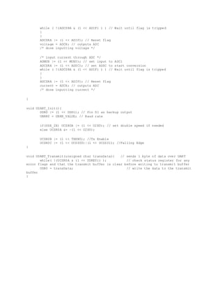 while ( !(ADCSRA & (1 << ADIF) ) ) // Wait until flag is tripped
{
}
ADCSRA |= (1 << ADIF); // Reset flag
voltage = ADCH; // outputs ADC
/* done inputting voltage */
/* input current through ADC */
ADMUX |= (1 << MUX0); // set input to ADC1
ADCSRA |= (1 << ADSC); // set ADSC to start conversion
while ( !(ADCSRA & (1 << ADIF) ) ) // Wait until flag is tripped
{
}
ADCSRA |= (1 << ADIF); // Reset flag
current = ADCH; // outputs ADC
/* done inputting current */
}
void USART_Init(){
DDRD |= (1 << DDD1); // Pin D1 as backup output
UBRR0 = UBRR_VALUE; // Baud rate
if(USE_2X) UCSR0A |= (1 << U2X0); // set double speed if needed
else UCSR0A &= ~(1 << U2X0);
UCSR0B |= (1 << TXEN0); //Tx Enable
UCSR0C |= (1 << UCSZ00)|(1 << UCSZ01); //Falling Edge
}
void USART_Transmit(unsigned char transData){ // sends 1 byte of data over UART
while( !(UCSR0A & (1 << UDRE0)) ); // check status register for any
error flags and that the transmit buffer is clear before writing to transmit buffer
UDR0 = transData; // write the data to the transmit
buffer
}
 