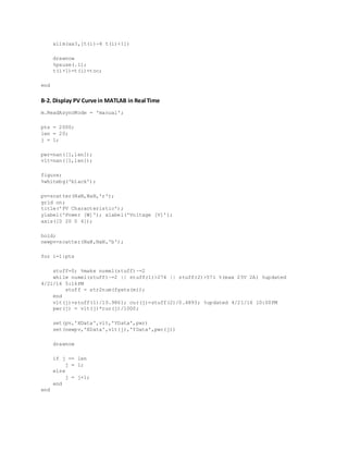 xlim(ax3,[t(i)-4 t(i)+1])
drawnow
%pause(.1);
t(i+1)=t(i)+toc;
end
B-2. Display PV Curve in MATLAB in Real Time
m.ReadAsyncMode = 'manual';
pts = 2000;
len = 20;
j = 1;
pwr=nan([1,len]);
vlt=nan([1,len]);
figure;
%whitebg('black');
pv=scatter(NaN,NaN,'r');
grid on;
title('PV Characteristic');
ylabel('Power [W]'); xlabel('Voltage [V]');
axis([0 20 0 4]);
hold;
newpv=scatter(NaN,NaN,'b');
for i=1:pts
stuff=0; %make numel(stuff)~=2
while numel(stuff)~=2 || stuff(1)>274 || stuff(2)>571 %(max 25V 2A) %updated
4/21/16 5:16PM
stuff = str2num(fgets(m));
end
vlt(j)=stuff(1)/10.9861; cur(j)=stuff(2)/0.4893; %updated 4/21/16 10:00PM
pwr(j) = vlt(j)*cur(j)/1000;
set(pv,'XData',vlt,'YData',pwr)
set(newpv,'XData',vlt(j),'YData',pwr(j))
drawnow
if j == len
j = 1;
else
j = j+1;
end
end
 