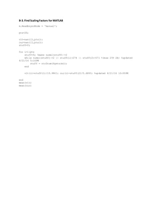 B-3. Find ScalingFactors for MATLAB
m.ReadAsyncMode = 'manual';
pts=20;
vlt=nan([1,pts]);
cur=nan([1,pts]);
stuff=0;
for i=1:pts
stuff=0; %make numel(stuff)~=2
while numel(stuff)~=2 || stuff(1)>274 || stuff(2)>571 %(max 25V 2A) %updated
4/21/16 5:16PM
stuff = str2num(fgets(m));
end
vlt(i)=stuff(1)/10.9861; cur(i)=stuff(2)/0.4893; %updated 4/21/16 10:00PM
end
mean(vlt)
mean(cur)
 