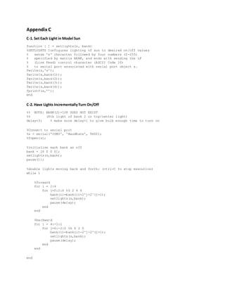 Appendix C
C-1. Set Each Light in Model Sun
function [ ] = setlights(s, bank)
%SETLIGHTS Configures lighting of sun to desired on/off values
% sends 's' character followed by four numbers (0-255)
% specified by matrix BANK, and ends with sending the LF
% (Line Feed) control character (ASCII Code 10)
% to serial port associated with serial port object s.
fwrite(s,'s');
fwrite(s,bank(1));
fwrite(s,bank(2));
fwrite(s,bank(3));
fwrite(s,bank(4));
fprintf(s,'');
end
C-2. Have Lights IncrementallyTurn On/Off
%% NOTE: BANK(2)=128 DOES NOT EXIST
%% (8th light of bank 2 or top/center light)
delay=3; % make sure delay>1 to give bulb enough time to turn on
%Connect to serial port
%s = serial('COM3', 'BaudRate', 9600);
%fopen(s);
%initialize each bank as off
bank = [0 0 0 0];
setlights(s,bank);
pause(1);
%double lights moving back and forth: (ctrl+C to stop execution)
while 1
%forward
for i = 1:4
for j=0:2:6 %0 2 4 6
bank(i)=bank(i)+2^j+2^(j+1);
setlights(s,bank);
pause(delay);
end
end
%backward
for i = 4:-1:1
for j=6:-2:0 %6 4 2 0
bank(i)=bank(i)-2^j-2^(j+1);
setlights(s,bank);
pause(delay);
end
end
end
 