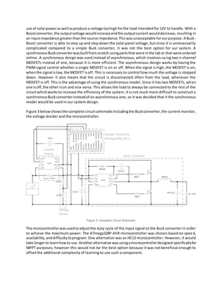 use of solarpoweras well asproduce a voltage toohighforthe load intended for 12V to handle. With a
Boostconverter,the outputvoltage wouldincreaseandthe outputcurrent woulddecrease,resulting in
an inputimpedance greaterthanthe source impedance.Thiswasunacceptable forourpurpose.A Buck-
Boost converter is able to step up and step down the solar panel voltage, but since it is unnecessarily
complicated compared to a simple Buck converter, it was not the best option for our system. A
synchronousBuckconverterwasbuiltfromscratch usingpartsthat were inthe lab or that were ordered
online. A synchronous design was used instead of asynchronous, which involves using two n-channel
MOSFETs instead of one, because it is more efficient. The asynchronous design works by having the
PWM signal control whether a single MOSFET is on or off. When the signal is high, the MOSFET is on;
whenthe signal islow,the MOSFET isoff. This is necessary to control how much the voltage is stepped
down. However it also means that the circuit is disconnected often from the load, whenever the
MOSFET is off. This is the advantage of using the synchronous model. Since it has two MOSFETs, when
one isoff,the other ison and vice versa. This allows the load to always be connected to the rest of the
circuitwhichworksto increase the efficiency of the system. It is not much more difficult to construct a
synchronousBuckconverterinsteadof an asynchronous one, so it was decided that it the synchronous
model would be used in our system design.
Figure 3 belowshowsthe complete circuitschematicincludingthe Buckconverter,the current monitor,
the voltage divider and the microcontroller.
Figure 3. Complete Circuit Schematic
The microcontrollerwasusedtoadjustthe duty cycle of the input signal to the Buck converter in order
to achieve the maximum power. The ATmega328P AVR microcontroller was chosen based on speed,
availability,anddifficultytoprogram. One alternative was an HC12 microcontroller. However, it would
take longerto learnhowto use.Anotheralternative wasusingamicrocontrollerdesigned specificallyfor
MPPT purposes; however this would not be the best option because it was not beneficial enough to
offset the additional complexity of learning to use such a component.
 
