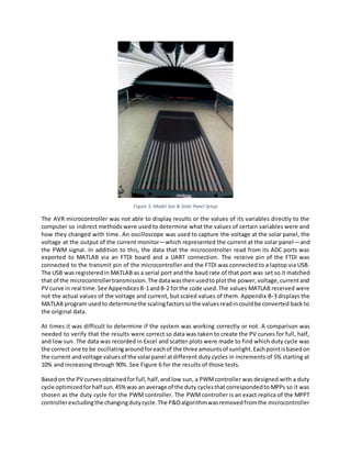 Figure 5. Model Sun & Solar Panel Setup
The AVR microcontroller was not able to display results or the values of its variables directly to the
computer so indirect methods were used to determine what the values of certain variables were and
how they changed with time. An oscilloscope was used to capture the voltage at the solar panel, the
voltage at the output of the current monitor—which represented the current at the solar panel—and
the PWM signal. In addition to this, the data that the microcontroller read from its ADC ports was
exported to MATLAB via an FTDI board and a UART connection. The receive pin of the FTDI was
connected to the transmit pin of the microcontroller and the FTDI was connected to a laptop via USB.
The USB was registeredin MATLAB as a serial port and the baud rate of that port was set so it matched
that of the microcontrollertransmission.The datawasthenusedtoplotthe power,voltage,currentand
PV curve in real time.See AppendicesB-1andB-2 forthe code used.The values MATLAB received were
not the actual values of the voltage and current, but scaled values of them. Appendix B-3 displays the
MATLAB program usedto determinethe scalingfactorssothe valuesreadincouldbe converted back to
the original data.
At times it was difficult to determine if the system was working correctly or not. A comparison was
needed to verify that the results were correct so data was taken to create the PV curves for full, half,
and low sun. The data was recorded in Excel and scatter plots were made to find which duty cycle was
the correct one to be oscillatingaroundforeachof the three amountsof sunlight.Eachpointisbasedon
the current andvoltage valuesof the solarpanel atdifferent duty cycles in increments of 5% starting at
10% and increasing through 90%. See Figure 6 for the results of those tests.
Basedon the PV curvesobtainedforfull,half,and low sun, a PWMcontroller was designed with a duty
cycle optimizedforhalf sun.45%was an average of the duty cyclesthatcorrespondedto MPPs so it was
chosen as the duty cycle for the PWM controller. The PWMcontroller is an exact replica of the MPPT
controllerexcludingthe changingdutycycle.The P&Oalgorithmwasremovedfromthe microcontroller
 