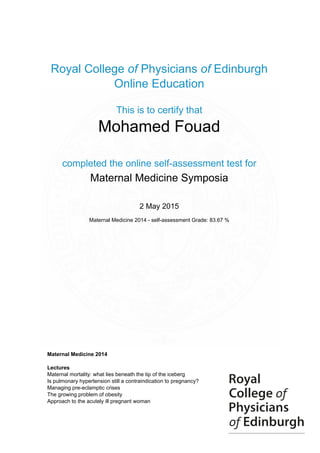 Royal College of Physicians of Edinburgh
Online Education
This is to certify that
Mohamed Fouad
completed the online self-assessment test for
Maternal Medicine Symposia
2 May 2015
Maternal Medicine 2014 - self-assessment Grade: 83.67 %
Maternal Medicine 2014
Lectures
Maternal mortality: what lies beneath the tip of the iceberg
Is pulmonary hypertension still a contraindication to pregnancy?
Managing pre-eclamptic crises
The growing problem of obesity
Approach to the acutely ill pregnant woman
Powered by TCPDF (www.tcpdf.org)
 