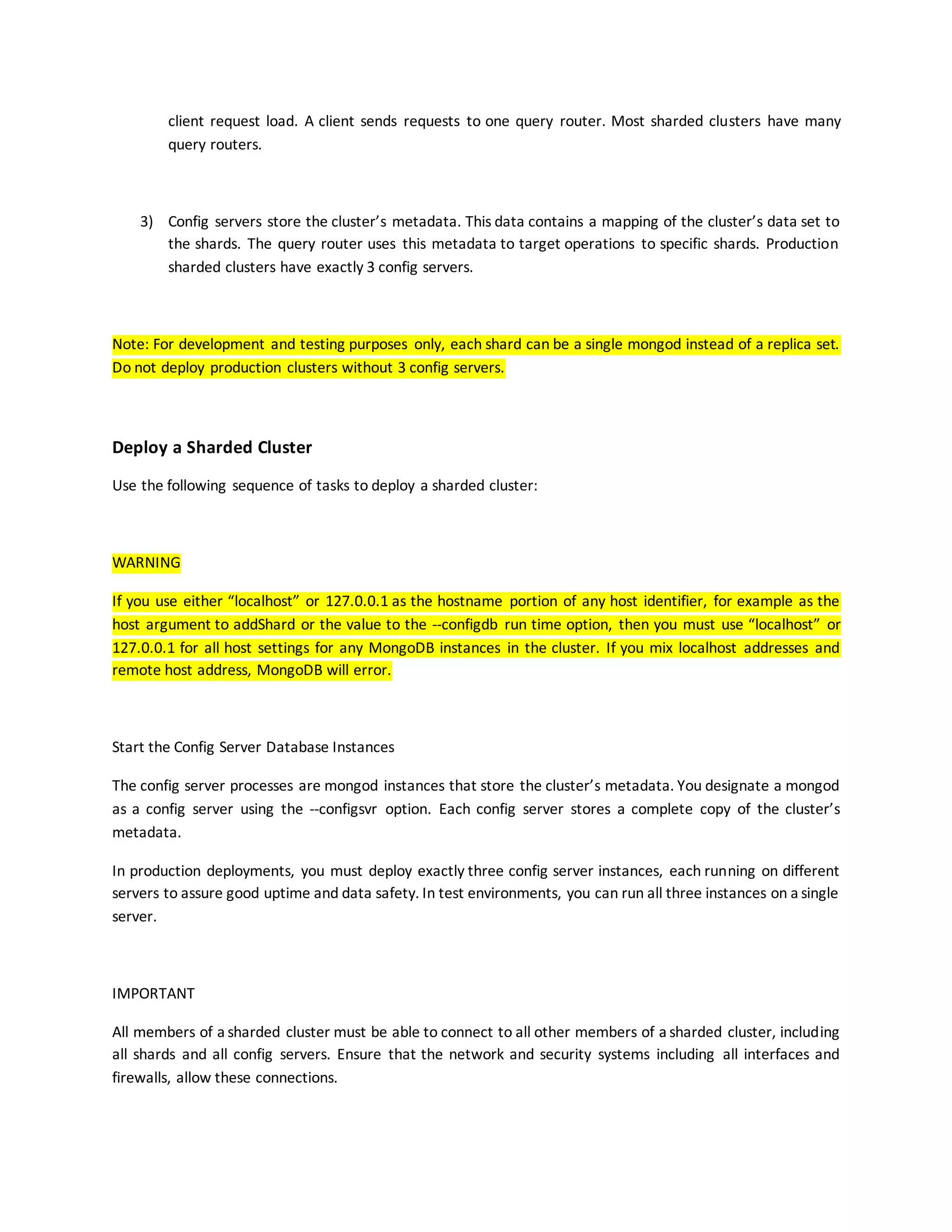 client request load. A client sends requests to one query router. Most sharded clusters have many
query routers.
3) Config servers store the cluster’s metadata. This data contains a mapping of the cluster’s data set to
the shards. The query router uses this metadata to target operations to specific shards. Production
sharded clusters have exactly 3 config servers.
Note: For development and testing purposes only, each shard can be a single mongod instead of a replica set.
Do not deploy production clusters without 3 config servers.
Deploy a Sharded Cluster
Use the following sequence of tasks to deploy a sharded cluster:
WARNING
If you use either “localhost” or 127.0.0.1 as the hostname portion of any host identifier, for example as the
host argument to addShard or the value to the --configdb run time option, then you must use “localhost” or
127.0.0.1 for all host settings for any MongoDB instances in the cluster. If you mix localhost addresses and
remote host address, MongoDB will error.
Start the Config Server Database Instances
The config server processes are mongod instances that store the cluster’s metadata. You designate a mongod
as a config server using the --configsvr option. Each config server stores a complete copy of the cluster’s
metadata.
In production deployments, you must deploy exactly three config server instances, each running on different
servers to assure good uptime and data safety. In test environments, you can run all three instances on a single
server.
IMPORTANT
All members of a sharded cluster must be able to connect to all other members of a sharded cluster, including
all shards and all config servers. Ensure that the network and security systems including all interfaces and
firewalls, allow these connections.
 