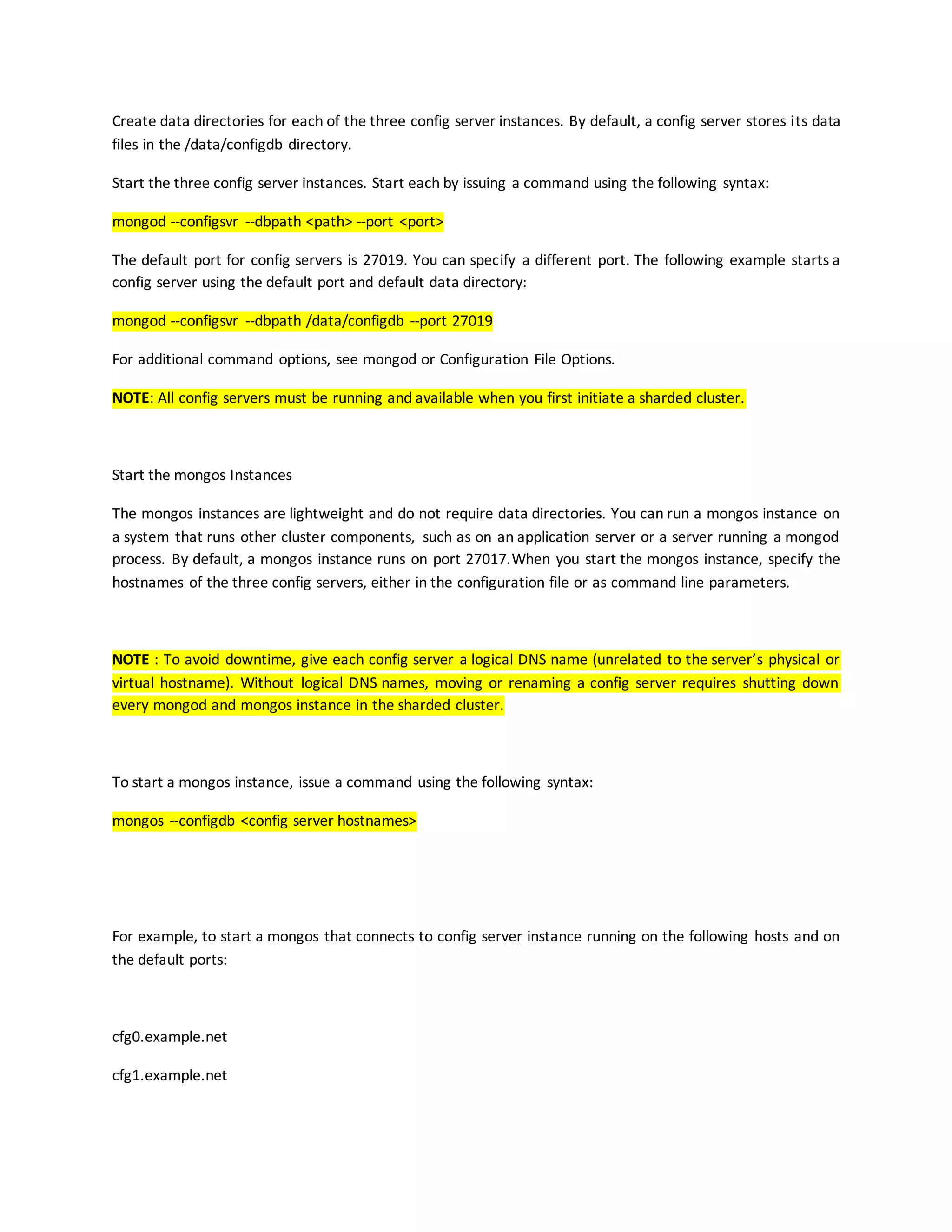 Create data directories for each of the three config server instances. By default, a config server stores its data
files in the /data/configdb directory.
Start the three config server instances. Start each by issuing a command using the following syntax:
mongod --configsvr --dbpath <path> --port <port>
The default port for config servers is 27019. You can specify a different port. The following example starts a
config server using the default port and default data directory:
mongod --configsvr --dbpath /data/configdb --port 27019
For additional command options, see mongod or Configuration File Options.
NOTE: All config servers must be running and available when you first initiate a sharded cluster.
Start the mongos Instances
The mongos instances are lightweight and do not require data directories. You can run a mongos instance on
a system that runs other cluster components, such as on an application server or a server running a mongod
process. By default, a mongos instance runs on port 27017.When you start the mongos instance, specify the
hostnames of the three config servers, either in the configuration file or as command line parameters.
NOTE : To avoid downtime, give each config server a logical DNS name (unrelated to the server’s physical or
virtual hostname). Without logical DNS names, moving or renaming a config server requires shutting down
every mongod and mongos instance in the sharded cluster.
To start a mongos instance, issue a command using the following syntax:
mongos --configdb <config server hostnames>
For example, to start a mongos that connects to config server instance running on the following hosts and on
the default ports:
cfg0.example.net
cfg1.example.net
 