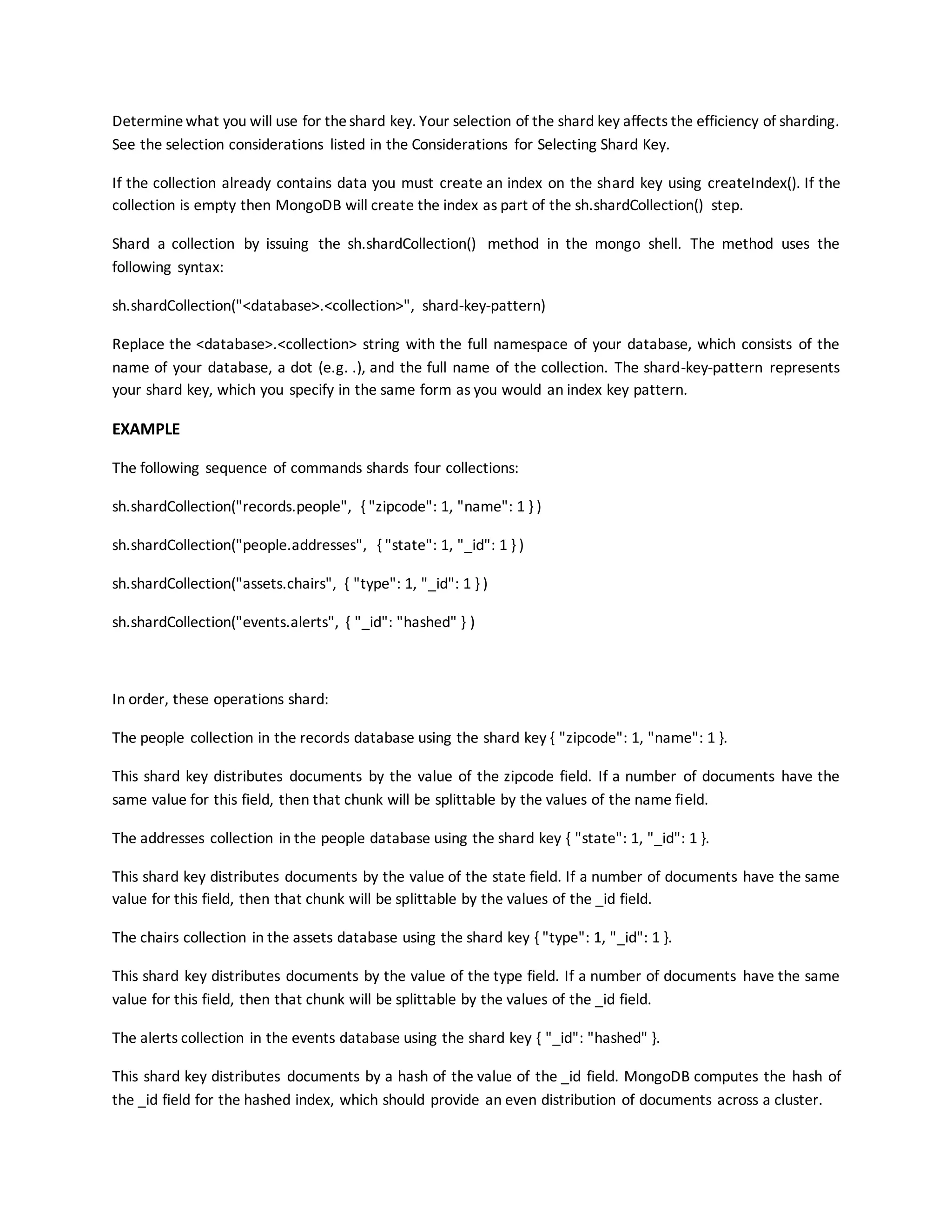 Determinewhat you will use for theshard key. Your selection of the shard key affects the efficiency of sharding.
See the selection considerations listed in the Considerations for Selecting Shard Key.
If the collection already contains data you must create an index on the shard key using createIndex(). If the
collection is empty then MongoDB will create the index as part of the sh.shardCollection() step.
Shard a collection by issuing the sh.shardCollection() method in the mongo shell. The method uses the
following syntax:
sh.shardCollection("<database>.<collection>", shard-key-pattern)
Replace the <database>.<collection> string with the full namespace of your database, which consists of the
name of your database, a dot (e.g. .), and the full name of the collection. The shard-key-pattern represents
your shard key, which you specify in the same form as you would an index key pattern.
EXAMPLE
The following sequence of commands shards four collections:
sh.shardCollection("records.people", { "zipcode": 1, "name": 1 } )
sh.shardCollection("people.addresses", { "state": 1, "_id": 1 } )
sh.shardCollection("assets.chairs", { "type": 1, "_id": 1 } )
sh.shardCollection("events.alerts", { "_id": "hashed" } )
In order, these operations shard:
The people collection in the records database using the shard key { "zipcode": 1, "name": 1 }.
This shard key distributes documents by the value of the zipcode field. If a number of documents have the
same value for this field, then that chunk will be splittable by the values of the name field.
The addresses collection in the people database using the shard key { "state": 1, "_id": 1 }.
This shard key distributes documents by the value of the state field. If a number of documents have the same
value for this field, then that chunk will be splittable by the values of the _id field.
The chairs collection in the assets database using the shard key { "type": 1, "_id": 1 }.
This shard key distributes documents by the value of the type field. If a number of documents have the same
value for this field, then that chunk will be splittable by the values of the _id field.
The alerts collection in the events database using the shard key { "_id": "hashed" }.
This shard key distributes documents by a hash of the value of the _id field. MongoDB computes the hash of
the _id field for the hashed index, which should provide an even distribution of documents across a cluster.
 