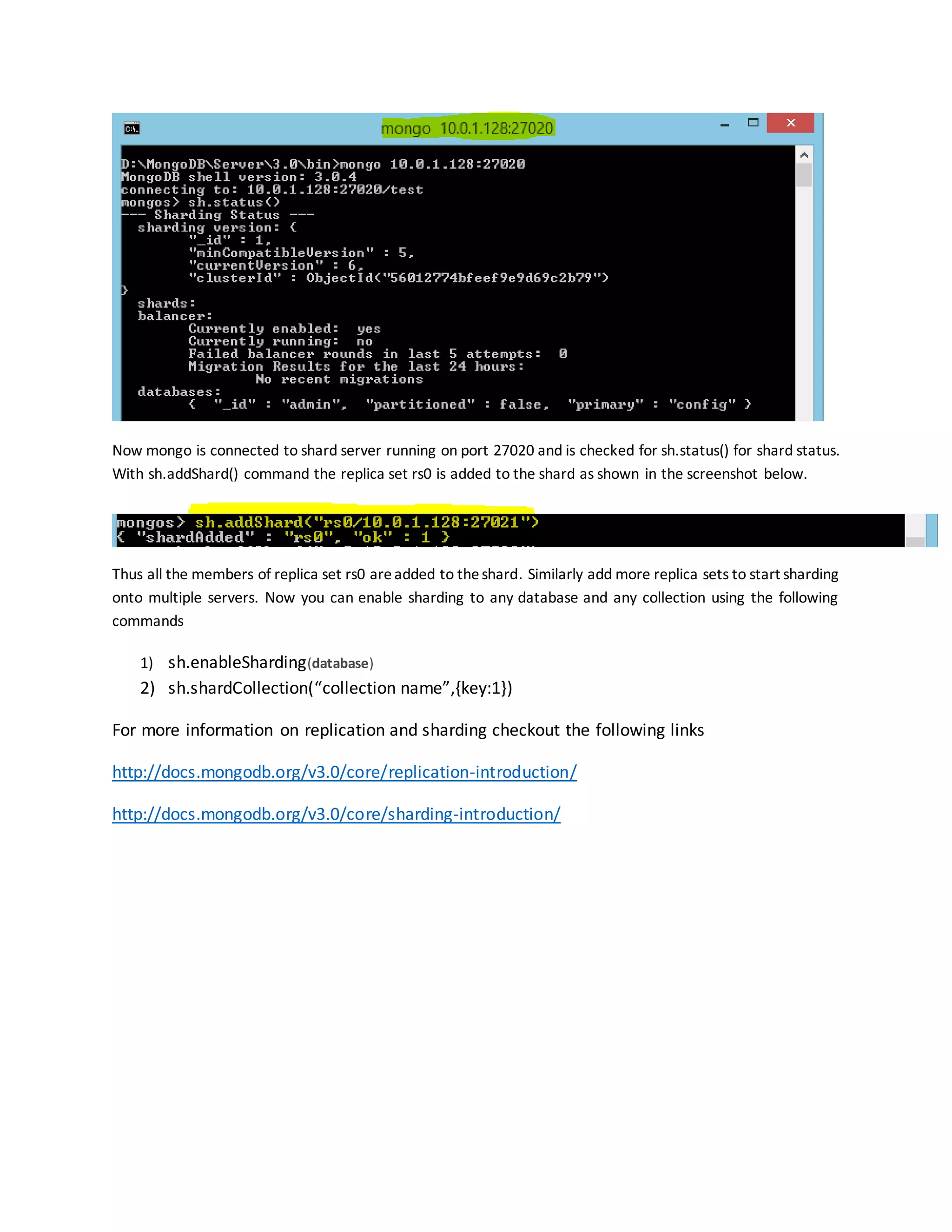 Now mongo is connected to shard server running on port 27020 and is checked for sh.status() for shard status.
With sh.addShard() command the replica set rs0 is added to the shard as shown in the screenshot below.
Thus all the members of replica set rs0 areadded to theshard. Similarly add more replica sets to start sharding
onto multiple servers. Now you can enable sharding to any database and any collection using the following
commands
1) sh.enableSharding(database)
2) sh.shardCollection(“collection name”,{key:1})
For more information on replication and sharding checkout the following links
http://docs.mongodb.org/v3.0/core/replication-introduction/
http://docs.mongodb.org/v3.0/core/sharding-introduction/
 