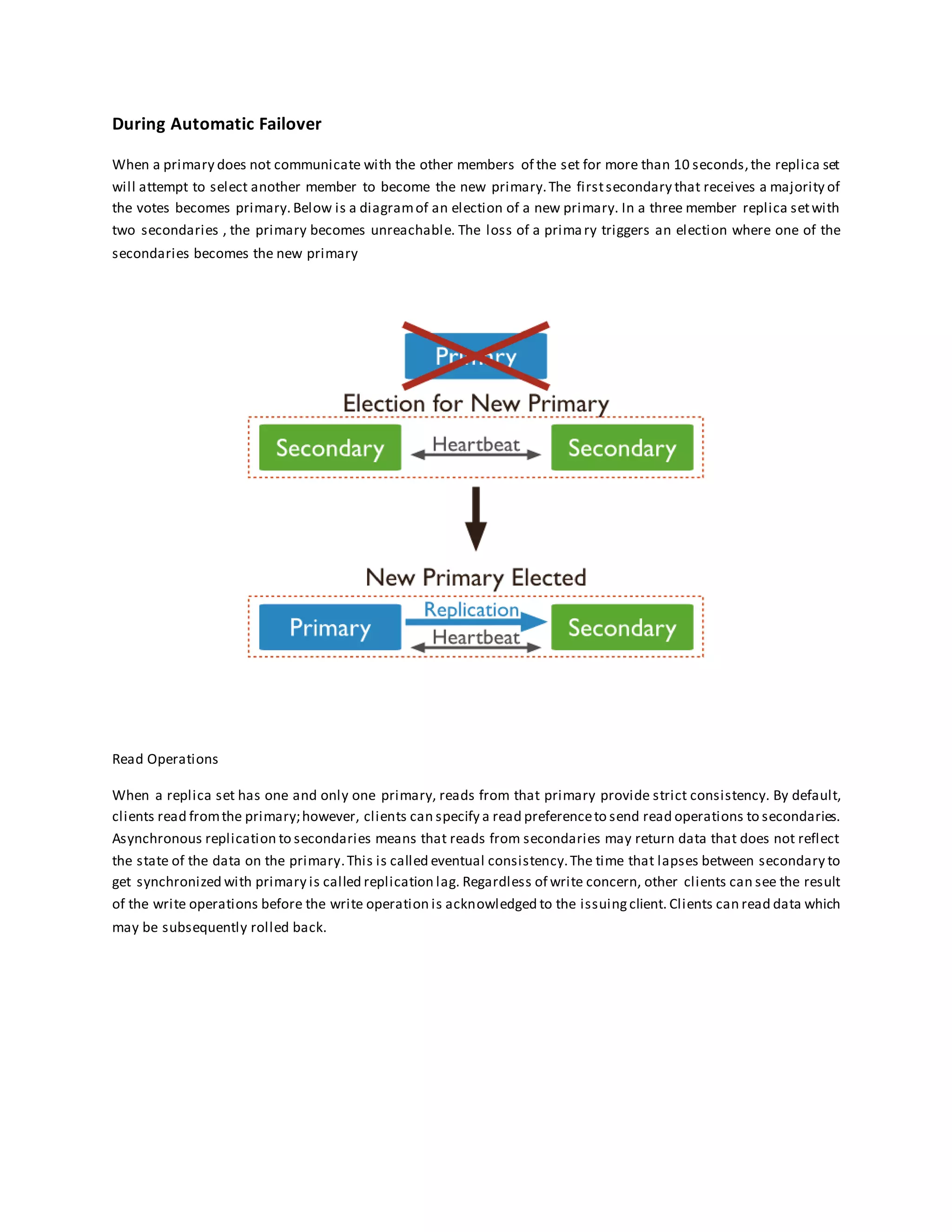 During Automatic Failover
When a primary does not communicate with the other members of the set for more than 10 seconds,the replica set
will attempt to select another member to become the new primary.The firstsecondary that receives a majority of
the votes becomes primary. Below is a diagramof an election of a new primary. In a three member replica setwith
two secondaries , the primary becomes unreachable. The loss of a primary triggers an election where one of the
secondaries becomes the new primary
Read Operations
When a replica set has one and only one primary, reads from that primary provide strict consistency. By default,
clients read fromthe primary;however, clients can specify a read preferenceto send read operations to secondaries.
Asynchronous replication to secondaries means that reads from secondaries may return data that does not reflect
the state of the data on the primary.This is called eventual consistency.The time that lapses between secondary to
get synchronized with primary is called replication lag. Regardless of write concern, other clients can see the result
of the write operations before the write operation is acknowledged to the issuingclient. Clients can read data which
may be subsequently rolled back.
 