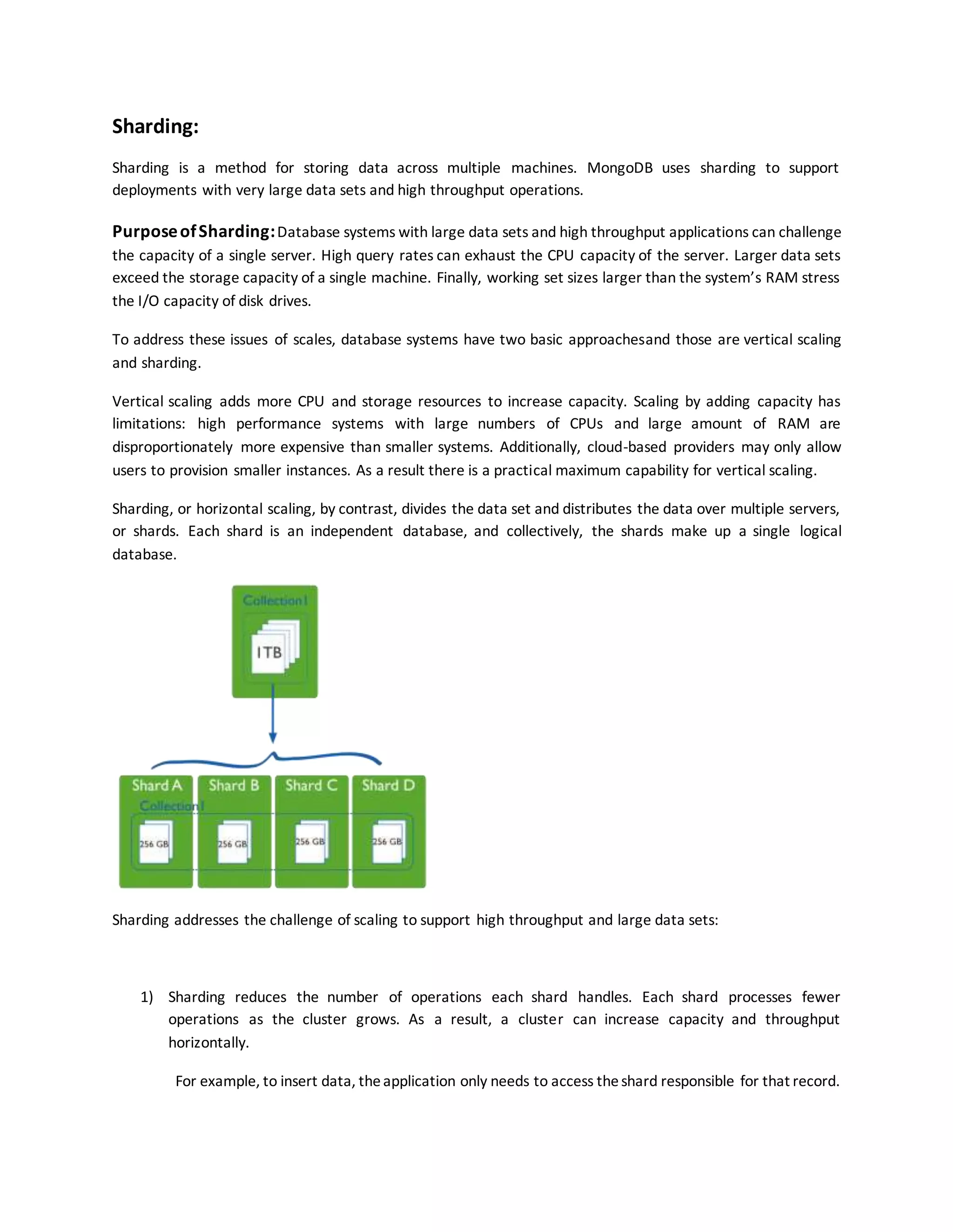 Sharding:
Sharding is a method for storing data across multiple machines. MongoDB uses sharding to support
deployments with very large data sets and high throughput operations.
PurposeofSharding:Database systems with large data sets and high throughput applications can challenge
the capacity of a single server. High query rates can exhaust the CPU capacity of the server. Larger data sets
exceed the storage capacity of a single machine. Finally, working set sizes larger than the system’s RAM stress
the I/O capacity of disk drives.
To address these issues of scales, database systems have two basic approachesand those are vertical scaling
and sharding.
Vertical scaling adds more CPU and storage resources to increase capacity. Scaling by adding capacity has
limitations: high performance systems with large numbers of CPUs and large amount of RAM are
disproportionately more expensive than smaller systems. Additionally, cloud-based providers may only allow
users to provision smaller instances. As a result there is a practical maximum capability for vertical scaling.
Sharding, or horizontal scaling, by contrast, divides the data set and distributes the data over multiple servers,
or shards. Each shard is an independent database, and collectively, the shards make up a single logical
database.
Sharding addresses the challenge of scaling to support high throughput and large data sets:
1) Sharding reduces the number of operations each shard handles. Each shard processes fewer
operations as the cluster grows. As a result, a cluster can increase capacity and throughput
horizontally.
For example, to insert data, theapplication only needs to access theshard responsible for that record.
 