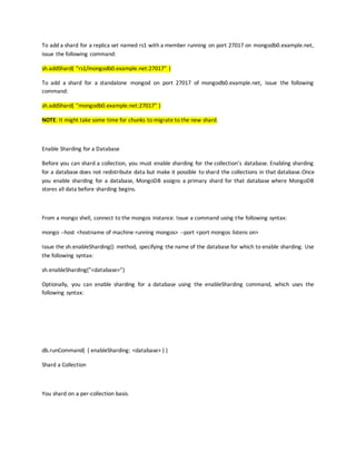 To add a shard for a replica set named rs1 with a member running on port 27017 on mongodb0.example.net,
issue the following command:
sh.addShard( "rs1/mongodb0.example.net:27017" )
To add a shard for a standalone mongod on port 27017 of mongodb0.example.net, issue the following
command:
sh.addShard( "mongodb0.example.net:27017" )
NOTE: It might take some time for chunks to migrate to the new shard.
Enable Sharding for a Database
Before you can shard a collection, you must enable sharding for the collection’s database. Enabling sharding
for a database does not redistribute data but make it possible to shard the collections in that database.Once
you enable sharding for a database, MongoDB assigns a primary shard for that database where MongoDB
stores all data before sharding begins.
From a mongo shell, connect to the mongos instance. Issue a command using the following syntax:
mongo --host <hostname of machine running mongos> --port <port mongos listens on>
Issue the sh.enableSharding() method, specifying the name of the database for which to enable sharding. Use
the following syntax:
sh.enableSharding("<database>")
Optionally, you can enable sharding for a database using the enableSharding command, which uses the
following syntax:
db.runCommand( { enableSharding: <database> } )
Shard a Collection
You shard on a per-collection basis.
 