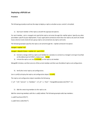 Deploying a REPLICA set
Procedure
The following procedure outlines the steps to deploy a replica set when access control is disabled.
1) Start each member of the replica set with the appropriate options.
For each member, start a mongod and specify the replica set name through the replSet option. Specify any other
parameters specific to your deployment. If your application connects to more than one replica set, each set should
have a distinct name. Some drivers group replica set connections by replica set name.
The following example specifies the replica set name through the --replSet command-line option:
mongod --replSet "rs0"
mongod --dbpath D:data --replSet rs0 --port 27017
2) Connect a mongo shell to a replica set member.For example, to connect to a mongod runningon localhost
on the default port of 27017, simply issue: mongo
3) Initiate the replica set. Use rs.initiate() on the replica set member:
MongoDB initiates a set that consists of the current member and that uses the default replica set configuration.
4) Verify the initial replica set configuration.
Use rs.conf() to display the replica set configuration object: rs.conf()
The replica set configuration object resembles the following:
{ "_id" : "rs0", "version" : 1, "members" : [ {"_id" : 1 , "host" : "mongodb0.example.net:27017" } ] }
5) Add the remaining members to the replica set.
Add the remaining members with the rs.add() method. The following example adds two members:
rs.add("localhost:27017")
rs.add("10.0.1.128:27017")
 