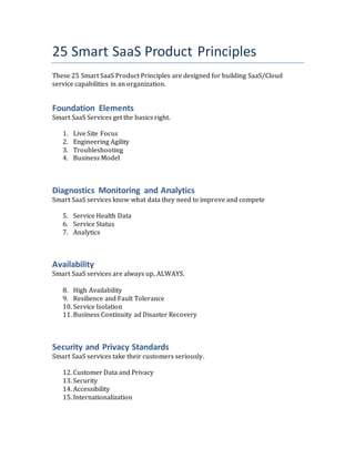 25 Smart SaaS Product Principles
These 25 Smart SaaS Product Principles are designed for building SaaS/Cloud
service capabilities in an organization.
Foundation Elements
Smart SaaS Services get the basics right.
1. Live Site Focus
2. Engineering Agility
3. Troubleshooting
4. Business Model
Diagnostics Monitoring and Analytics
Smart SaaS services know what data they need to improve and compete
5. Service Health Data
6. Service Status
7. Analytics
Availability
Smart SaaS services are always up, ALWAYS.
8. High Availability
9. Resilience and Fault Tolerance
10. Service Isolation
11. Business Continuity ad Disaster Recovery
Security and Privacy Standards
Smart SaaS services take their customers seriously.
12. Customer Data and Privacy
13. Security
14. Accessibility
15. Internationalization
 