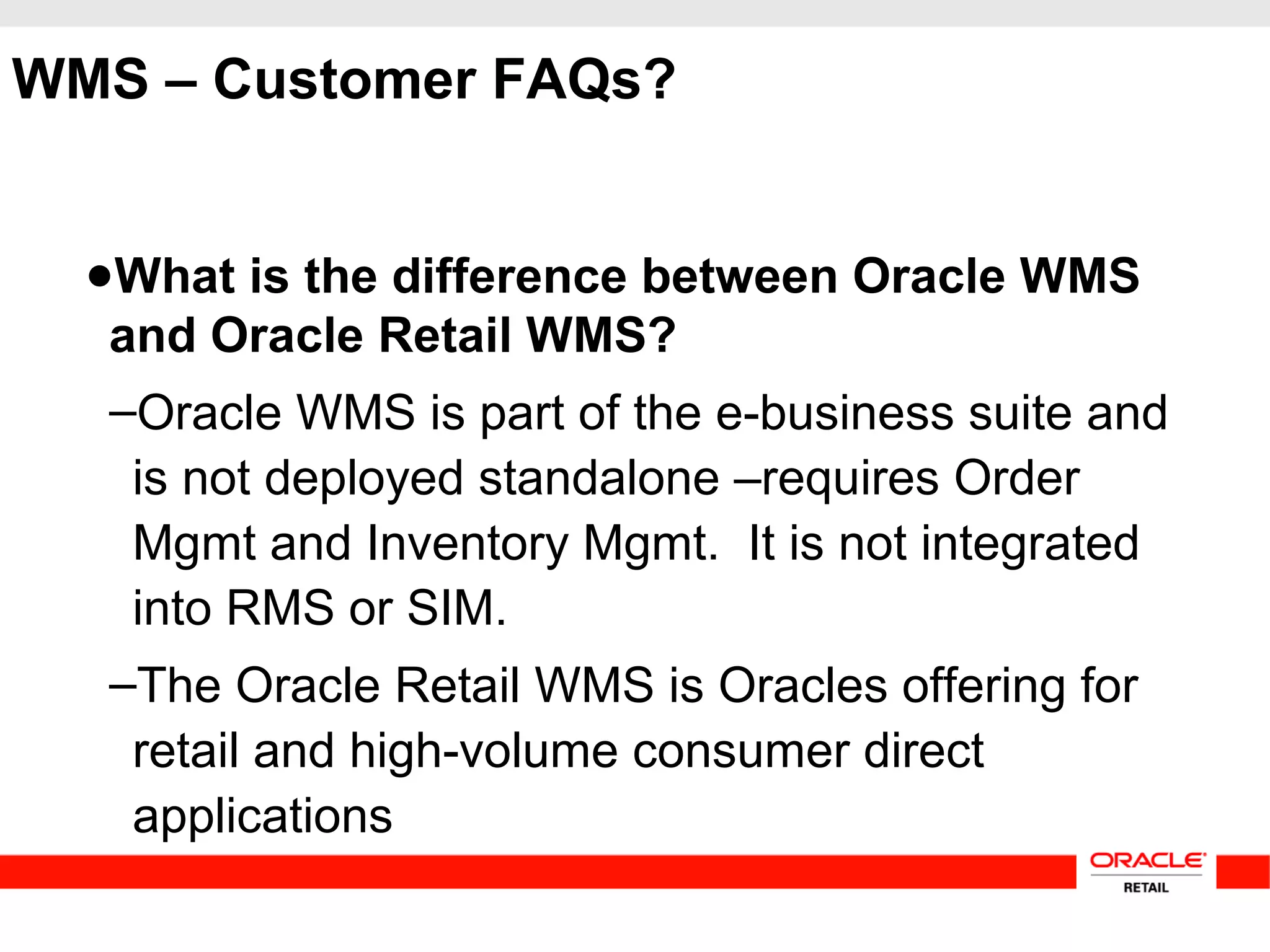 WMS – Customer FAQs?
●What is the difference between Oracle WMS
and Oracle Retail WMS?
–Oracle WMS is part of the e-business suite and
is not deployed standalone –requires Order
Mgmt and Inventory Mgmt. It is not integrated
into RMS or SIM.
–The Oracle Retail WMS is Oracles offering for
retail and high-volume consumer direct
applications
 