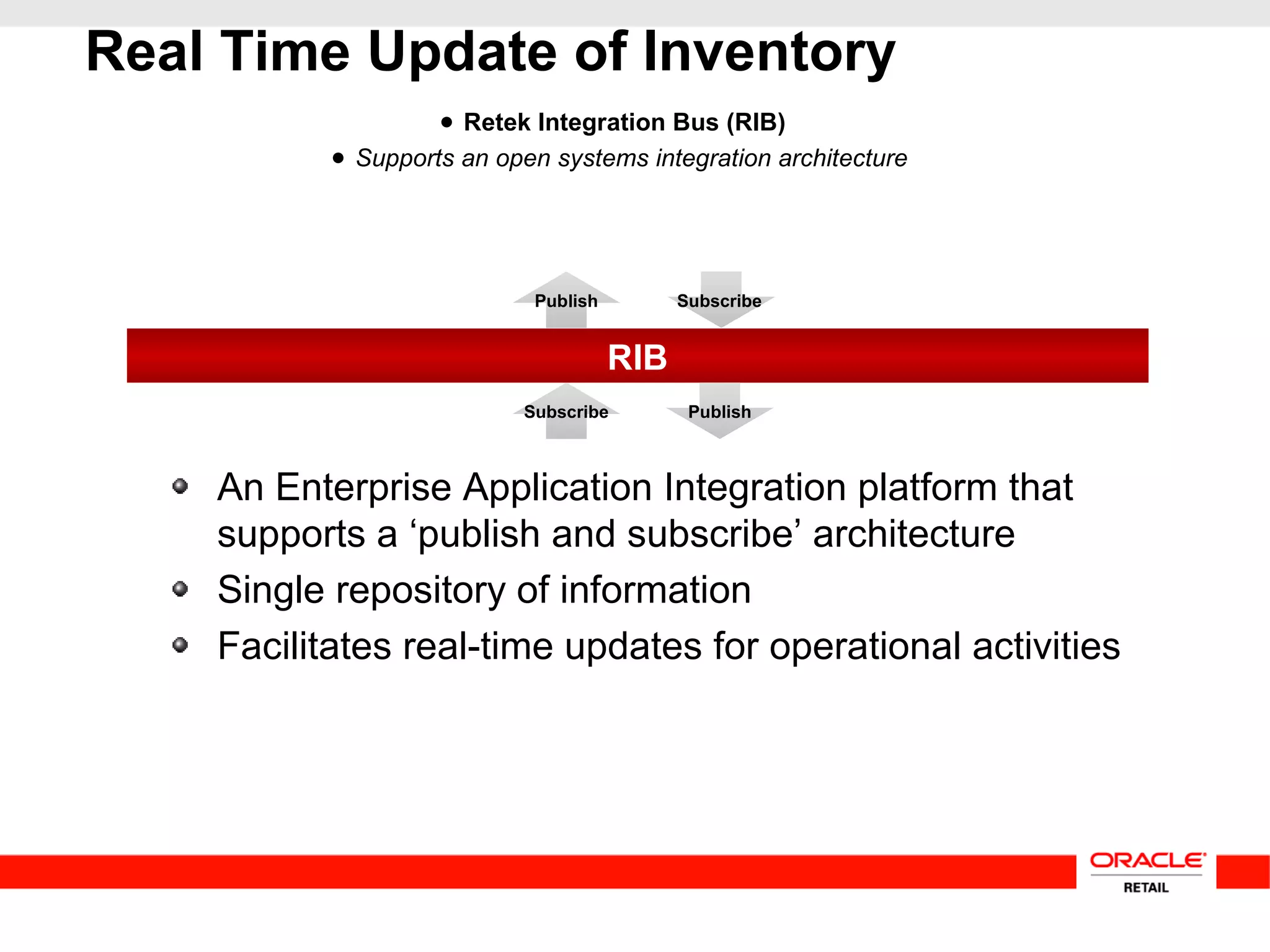 RIB
Real Time Update of Inventory
● Retek Integration Bus (RIB)
● Supports an open systems integration architecture
SubscribePublish
Subscribe Publish
An Enterprise Application Integration platform that
supports a ‘publish and subscribe’ architecture
Single repository of information
Facilitates real-time updates for operational activities
 