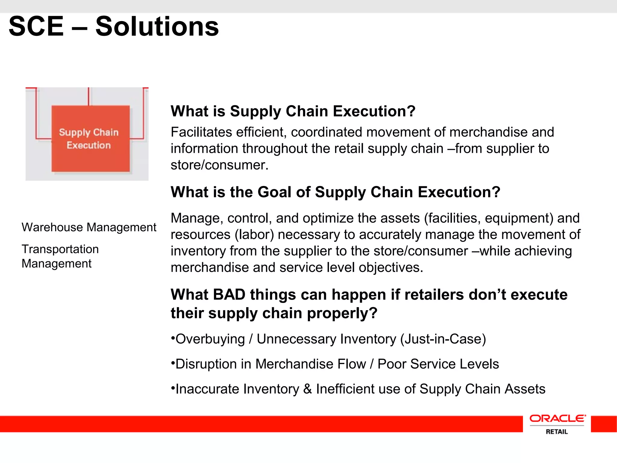 SCE – Solutions
Warehouse Management
Transportation
Management
What is Supply Chain Execution?
Facilitates efficient, coordinated movement of merchandise and
information throughout the retail supply chain –from supplier to
store/consumer.
What is the Goal of Supply Chain Execution?
Manage, control, and optimize the assets (facilities, equipment) and
resources (labor) necessary to accurately manage the movement of
inventory from the supplier to the store/consumer –while achieving
merchandise and service level objectives.
What BAD things can happen if retailers don’t execute
their supply chain properly?
•Overbuying / Unnecessary Inventory (Just-in-Case)
•Disruption in Merchandise Flow / Poor Service Levels
•Inaccurate Inventory & Inefficient use of Supply Chain Assets
 