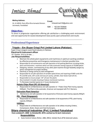 Imtiaz Ahmad
Objective:-
To serve in progressive organization offering job satisfaction a challenging work environment
and vast opportunity for easiest development base purely upon achievement and results
Professional Experience
Tripple – Em (Super Crisp) Pvt Limited Lahore (Pakistan)
Super Crisp is largest snack food industry in Pakistan.
Electrical & Instrument officer
10nd
October, 2010 to till date….
Job Responsibilities:
• Maintain the whole plant equipments and machinery in optimum working condition
by effective preventive and Emergency maintenance in shortest possible time.
• Responsible for all maintenance and safe operation of all packing Machines including Ishida,
Astro and Volumetric machines which are fully automatic having Capacity of 70,000 pkt/hr.
• Designing, erection, commissioning of any other plant machine through feasibility assigns by
senior management as project handling.
• Electricity or energy saving by load management.
• Responsible for all safe operation of variable speed drives and repairing of SMD cards like
Plc and IM cards, I/O's cards and vacuum pump, cylinder, Gear boxes load cell etc.
• Responsible to ensure proper CIP all over the plants
• Also involved in trouble shouting of above mentioned machines.
• To Decrease imported spares by in house development.
Potato Chips Plant (PC-10 America):
• Responsible for all Maintenance and safe operation of Potato Chips Plant having capacity
450Kg/hr. This Plant is fully automatic, American and equipped with PLC Siemens.
Extrusion Plant America:
• Maintenance and safe operation of all equipments of Extrusion plant having capacity 80Kg/hr
PEL Plant (Singapore):
• Responsible for all Maintenance and safe operation of all equipments of PEL plant having
capacity 250Kg/hr.
Utilities:
• Responsible for all Maintenance and safe operation of all utilities including Chillers,
Compressors, Boiler, Dryers and Heat Exchangers.
Sitara chemical industries (Pvt.) Limited Faisalabad
from october21, 2006 to October09, 2010..worked as Sr.tech instrument.
Responsibilities
• Auto Control Valves (fisher, ABB, ARCA, Valtak) Shut-off & Solenoid valves.
Mailing Address:
Ck. # 149R.B. Post office Khurrianwala Division.
Jaranwala, Faisalabad
E-mail:
Imtiazahmad149@yahoo.com
Cell: : +92-344-7636648
+92-304-0484576
 