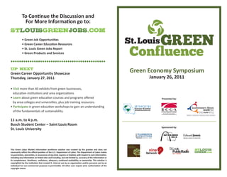 Green Economy Symposium
January 26, 2011
Sponsored by:
Presented by:
• Green Job Opportuni�es
• Green Career Educa�on Resources
• St. Louis Green Jobs Report
• Green Products and Services
To Con�nue the Discussion and
For More Informa�on go to:
Green Career Opportunity Showcase
Thursday, January 27, 2011
• Visit more than 40 exhibits from green businesses,
educaƟon insƟtuƟons and area organizaƟons
• Learn about green educaƟon courses and programs oﬀered
by area colleges and universiƟes, plus job training resources.
• Par�cipate in green educaƟon workshops to gain an understanding
of the fundamentals of sustainability.
11 a.m. to 4 p.m.
Busch Student Center – Saint Louis Room
St. Louis University
This Green Labor Market Informa�on workforce solu�on was created by the grantee and does not
necessarily reﬂect the oﬃcial posi�on of the U.S. Department of Labor. The Department of Labor makes
no guarantees, warran�es, or assurances of any kind, express or implied, with respect to such informa�on,
including any informa�on on linked sites and including, but not limited to, accuracy of the informa�on or
its completeness, �meliness, usefulness, adequacy, con�nued availability, or ownership. This solu�on is
copyrighted by the ins�tu�on that created it. Internal use by an organiza�on and/or personal use by an
individual for non-commercial purposes is permissible. All other uses require prior authoriza�on of the
copyright owner.
•••••••••••••••••••••••••••••••••••••••••••••
 