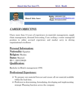Ahmed Attia Nasr Amer CV, K.S.A Riyadh
Ahmed Attia Amer
Mobile: +966546631390
Email:ahmedamer2004@yahoo.com
Skype: Ahmedamer2004
CAREER OBJECTIVE:
I have more than 14 years of experiences in materials management, supply
chain management, demand forecasting, I am seeking a senior managerial
position to utilize accrued experience and market savvy in driving
organizational excellence
Personal Information:
Nationality: Egyptian
Religion: Muslim
Status: Married
ID # : 2203538620
Qualification:
Bachelor in Hotels management 1996
Professional Experience:
 To prepare raw material forecast and ensure all raw material available
within the lead time.
 Proficient in determining, formulating, developing and implementing
strategic Planning function across the company
 