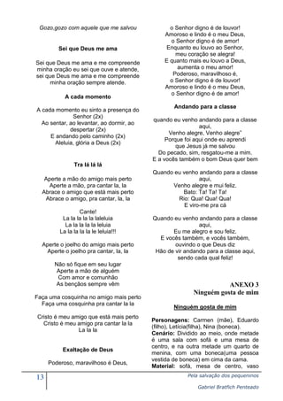 13 Pela salvação dos pequeninos
Gabriel Bratfich Penteado
Gozo,gozo com aquele que me salvou
Sei que Deus me ama
Sei que Deus me ama e me compreende
minha oração eu sei que ouve e atende,
sei que Deus me ama e me compreende
minha oração sempre atende.
A cada momento
A cada momento eu sinto a presença do
Senhor (2x)
Ao sentar, ao levantar, ao dormir, ao
despertar (2x)
E andando pelo caminho (2x)
Aleluia, glória a Deus (2x)
Tra lá lá lá
Aperte a mão do amigo mais perto
Aperte a mão, pra cantar la, la
Abrace o amigo que está mais perto
Abrace o amigo, pra cantar, la, la
Cante!
La la la la la laleluia
La la la la la leluia
La la la la la le leluia!!!
Aperte o joelho do amigo mais perto
Aperte o joelho pra cantar, la, la
Não só fique em seu lugar
Aperte a mão de alguém
Com amor e comunhão
As bençãos sempre vêm
Faça uma cosquinha no amigo mais perto
Faça uma cosquinha pra cantar la la
Cristo é meu amigo que está mais perto
Cristo é meu amigo pra cantar la la
La la la
Exaltação de Deus
Poderoso, maravilhoso é Deus,
o Senhor digno é de louvor!
Amoroso e lindo é o meu Deus,
o Senhor digno é de amor!
Enquanto eu louvo ao Senhor,
meu coração se alegra!
E quanto mais eu louvo a Deus,
aumenta o meu amor!
Poderoso, maravilhoso é,
o Senhor digno é de louvor!
Amoroso e lindo é o meu Deus,
o Senhor digno é de amor!
Andando para a classe
quando eu venho andando para a classe
aqui,
Venho alegre, Venho alegre”
Porque foi aqui onde eu aprendi
que Jesus já me salvou
Do pecado, sim, resgatou-me a mim.
E a vocês também o bom Deus quer bem
Quando eu venho andando para a classe
aqui,
Venho alegre e mui feliz.
Bato: Ta! Ta! Ta!
Rio: Qua! Qua! Qua!
E viro-me pra cá
Quando eu venho andando para a classe
aqui,
Eu me alegro e sou feliz.
E vocês também, e vocês também,
ouvindo o que Deus diz
Hão de vir andando para a classe aqui,
sendo cada qual feliz!
ANEXO 3
Ninguém gosta de mim
Ninguém gosta de mim
Personagens: Carmen (mãe), Eduardo
(filho), Letícia(filha), Nina (boneca).
Cenário: Dividido ao meio, onde metade
é uma sala com sofá e uma mesa de
centro, e na outra metade um quarto de
menina, com uma boneca(uma pessoa
vestida de boneca) em cima da cama.
Material: sofá, mesa de centro, vaso
 