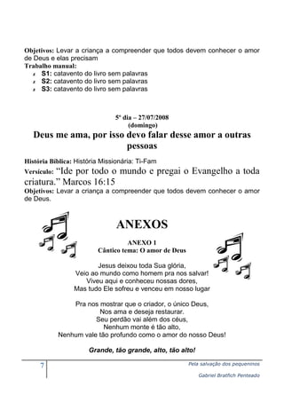 7 Pela salvação dos pequeninos
Gabriel Bratfich Penteado
Objetivos: Levar a criança a compreender que todos devem conhecer o amor
de Deus e elas precisam
Trabalho manual:
✗ S1: catavento do livro sem palavras
✗ S2: catavento do livro sem palavras
✗ S3: catavento do livro sem palavras
5º dia – 27/07/2008
(domingo)
Deus me ama, por isso devo falar desse amor a outras
pessoas
História Bíblica: História Missionária: Ti-Fam
Versículo: “Ide por todo o mundo e pregai o Evangelho a toda
criatura.” Marcos 16:15
Objetivos: Levar a criança a compreender que todos devem conhecer o amor
de Deus.
ANEXOS
ANEXO 1
Cântico tema: O amor de Deus
Jesus deixou toda Sua glória,
Veio ao mundo como homem pra nos salvar!
Viveu aqui e conheceu nossas dores,
Mas tudo Ele sofreu e venceu em nosso lugar
Pra nos mostrar que o criador, o único Deus,
Nos ama e deseja restaurar.
Seu perdão vai além dos céus,
Nenhum monte é tão alto,
Nenhum vale tão profundo como o amor do nosso Deus!
Grande, tão grande, alto, tão alto!
 