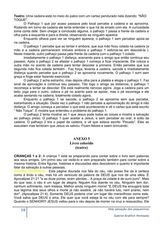 10 Pela salvação dos pequeninos
Gabriel Bratfich Penteado
Teatro: Uma cadeira está no meio do palco com um cartaz pendurado nela dizendo: "NÃO
TOQUE".
O Palhaço 1 que por acaso passava pelo local percebe a cadeira e se aproxima.
Rodando em torno da cadeira ele tenta entender o que há de errado com ela. A curiosidade
toma conta dele. Sem chegar a conclusão alguma, o palhaço 1 passa a frente da cadeira e
olha para a esquerda e para a direita, observando se ninguém aparece.
Enquanto olhava para ver se ninguém aparece, o palhaço 1 sem perceber apoia-se
na cadeira.
O palhaço 1 percebe que ao tentar ir embora, que sua mão ficou colada na cadeira (a
mão e a cadeira permanecem imóveis embora o palhaço 1 esforce-se em descolá-la ).
Neste instante, outro palhaço passa pela frente da cadeira com o palhaço 1 colado.
Imediatamente o palhaço 1 disfarça, acenando para o amigo que então continua seu
passeio. Após o palhaço 2 se afastar o palhaço 1 começa a ficar impaciente. Ele coloca a
outra mão no acento da cadeira para tentar descolar a primeira. Então percebe que sua
segunda mão fica colada também . Faz força, levanta a cadeira, sacode e imediatamente
disfarça quando percebe que o palhaço 2 se aproxima novamente. O palhaço 1 sorri sem
graça e finge estar fazendo exercícios.
O palhaço 2 acha estranho, mas depois olha para a platéia e elogia o palhaço 1. Faz
sinal de aprovação e continua seu passeio. Tão logo o amigo se distancia, o palhaço 1
recomeça a tentar se descolar. Ele está realmente nervoso agora. Joga a cadeira para um
lado, joga para o outro, coloca o pé no acento para se apoiar, mas o pé escorrega e ele
acaba sentando na cadeira, totalmente colado agora.
Enquanto o palhaço 1 se sacode, o palhaço 2 se aproxima sem que perceba,
estranhando a situação. Desta vez o palhaço 1 não percebe a aproximação do amigo e não
disfarça. O amigo começa a perceber o que está acontecendo e vê o cartaz que está escrito
“ Não Toque”. E mostra que entendeu o problema do palhaço 1.
O palhaço 2 tenta mostrar ao 1 que Jesus pode todas as coisas e mostra a salvação
ao palhaço preso. O palhaço 1 quer aceitar a Jesus, e sem perceber ao orar, é solto da
cadeira. O palhaço 2 tira o papel da cadeira, e vê que estava escrito “Pecado”. Eles se
assustam mas lembram que Jesus os salvou. Ficam felizes e saem brincando.
ANEXO 5
Livro colorido
(teatro)
CRIANÇAS 1 e 2: A criança 1 está se preparando para contar sobre o livro sem palavras
aos seus amigos. Um primo seu vai visitá-lo e vem preparado também para contar sobre a
mesma história. Entre figuras, histórias e discussões eles descobrem o quanto é importante
falar da salvação à outras pessoas.
PÁGINA DOURADA: Esta página dourada nos fala do céu, não posso lhe da à certeza
como é lindo o céu, mas há um versículo da palavra de DEUS que nos dá uma idéia. É
Apocalipse 21:21 "e as doze portas, eram pérolas... A praça da cidade é de ouro puro". Mais
do que isso, o céu é um lugar de alegria. Niguém fica doente no céu. Ninguém tem dor,
nenhum sofrimento, nem tristeza. Melhor ainda ninguém morre! "E DEUS lhe enxugará toda
sua lágrima dos seus olhos e morte já não existirá, Já não haverá luto, nem pranto, nem
dor". (Apocalipse 21:4). Somente DEUS poderia criar um lugar tão maravilhoso como este.
Você sabia que DEUS o ama, Ele quer que você esteja lá no céu com ele para sempre?
Quando o SENHOR!!! JESUS voltou para o céu depois de morrer na cruz e ressuscitou, Ele
 