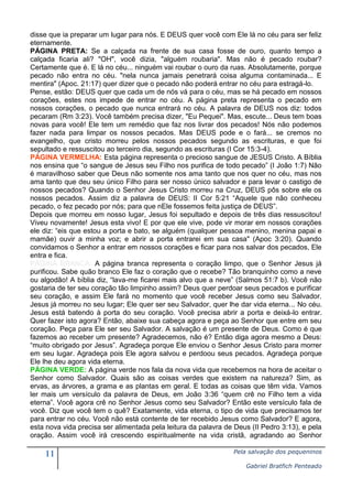 11 Pela salvação dos pequeninos
Gabriel Bratfich Penteado
disse que ia preparar um lugar para nós. E DEUS quer você com Ele lá no céu para ser feliz
eternamente.
PÁGINA PRETA: Se a calçada na frente de sua casa fosse de ouro, quanto tempo a
calçada ficaria ali? "OH", você dizia, "alguém roubaria". Mas não é pecado roubar?
Certamente que é. E lá no céu... ninguém vai roubar o ouro da ruas. Absolutamente, porque
pecado não entra no céu. "nela nunca jamais penetrará coisa alguma contaminada... E
mentira" (Apoc. 21:17) quer dizer que o pecado não poderá entrar no céu para estragá-lo.
Pense, estão: DEUS quer que cada um de nós vá para o céu, mas se há pecado em nossos
corações, estes nos impede de entrar no céu. A página preta representa o pecado em
nossos corações, o pecado que nunca entrará no céu. A palavra de DEUS nos diz: todos
pecaram (Rm 3:23). Você também precisa dizer, "Eu Pequei". Mas, escute... Deus tem boas
novas para você! Ele tem um remédio que faz nos livrar dos pecados! Nós não podemos
fazer nada para limpar os nossos pecados. Mas DEUS pode e o fará... se cremos no
evangelho, que cristo morreu pelos nossos pecados segundo as escrituras, e que foi
sepultado e ressuscitou ao terceiro dia, segundo as escrituras (I Cor 15:3-4).
PÁGINA VERMELHA: Esta página representa o precioso sangue de JESUS Cristo. A Bíblia
nos ensina que “o sangue de Jesus seu Filho nos purifica de todo pecado” (I João 1:7) Não
é maravilhoso saber que Deus não somente nos ama tanto que nos quer no céu, mas nos
ama tanto que deu seu único Filho para ser nosso único salvador e para levar o castigo de
nossos pecados? Quando o Senhor Jesus Cristo morreu na Cruz, DEUS pôs sobre ele os
nossos pecados. Assim diz a palavra de DEUS: II Cor 5:21 “Aquele que não conheceu
pecado, o fez pecado por nós; para que nEle fossemos feita justiça de DEUS”.
Depois que morreu em nosso lugar, Jesus foi sepultado e depois de três dias ressuscitou!
Viveu novamente! Jesus esta vivo! E por que ele vive, pode vir morar em nossos corações
ele diz: “eis que estou a porta e bato, se alguém (qualquer pessoa menino, menina papai e
mamãe) ouvir a minha voz; e abrir a porta entrarei em sua casa" (Apoc 3:20). Quando
convidamos o Senhor a entrar em nossos corações e ficar para nos salvar dos pecados, Ele
entra e fica.
PÁGINA BRANCA: A página branca representa o coração limpo, que o Senhor Jesus já
purificou. Sabe quão branco Ele faz o coração que o recebe? Tão branquinho como a neve
ou algodão! A bíblia diz, “lava-me ficarei mais alvo que a neve” (Salmos 51:7 b). Você não
gostaria de ter seu coração tão limpinho assim? Deus quer perdoar seus pecados e purificar
seu coração, e assim Ele fará no momento que você receber Jesus como seu Salvador.
Jesus já morreu no seu lugar; Ele quer ser seu Salvador, quer lhe dar vida eterna... No céu.
Jesus está batendo à porta do seu coração. Você precisa abrir a porta e deixá-lo entrar.
Quer fazer isto agora? Então, abaixe sua cabeça agora e peça ao Senhor que entre em seu
coração. Peça para Ele ser seu Salvador. A salvação é um presente de Deus. Como é que
fazemos ao receber um presente? Agradecemos, não é? Então diga agora mesmo a Deus:
“muito obrigado por Jesus”. Agradeça porque Ele enviou o Senhor Jesus Cristo para morrer
em seu lugar. Agradeça pois Ele agora salvou e perdoou seus pecados. Agradeça porque
Ele lhe deu agora vida eterna.
PÁGINA VERDE: A página verde nos fala da nova vida que recebemos na hora de aceitar o
Senhor como Salvador. Quais são as coisas verdes que existem na natureza? Sim, as
ervas, as árvores, a grama e as plantas em geral. E todas as coisas que têm vida. Vamos
ler mais um versículo da palavra de Deus, em João 3:36 “quem crê no Filho tem a vida
eterna”. Você agora crê no Senhor Jesus como seu Salvador? Então este versículo fala de
você. Diz que você tem o quê? Exatamente, vida eterna, o tipo de vida que precisamos ter
para entrar no céu. Você não está contente de ter recebido Jesus como Salvador? E agora,
esta nova vida precisa ser alimentada pela leitura da palavra de Deus (II Pedro 3:13), e pela
oração. Assim você irá crescendo espiritualmente na vida cristã, agradando ao Senhor
 